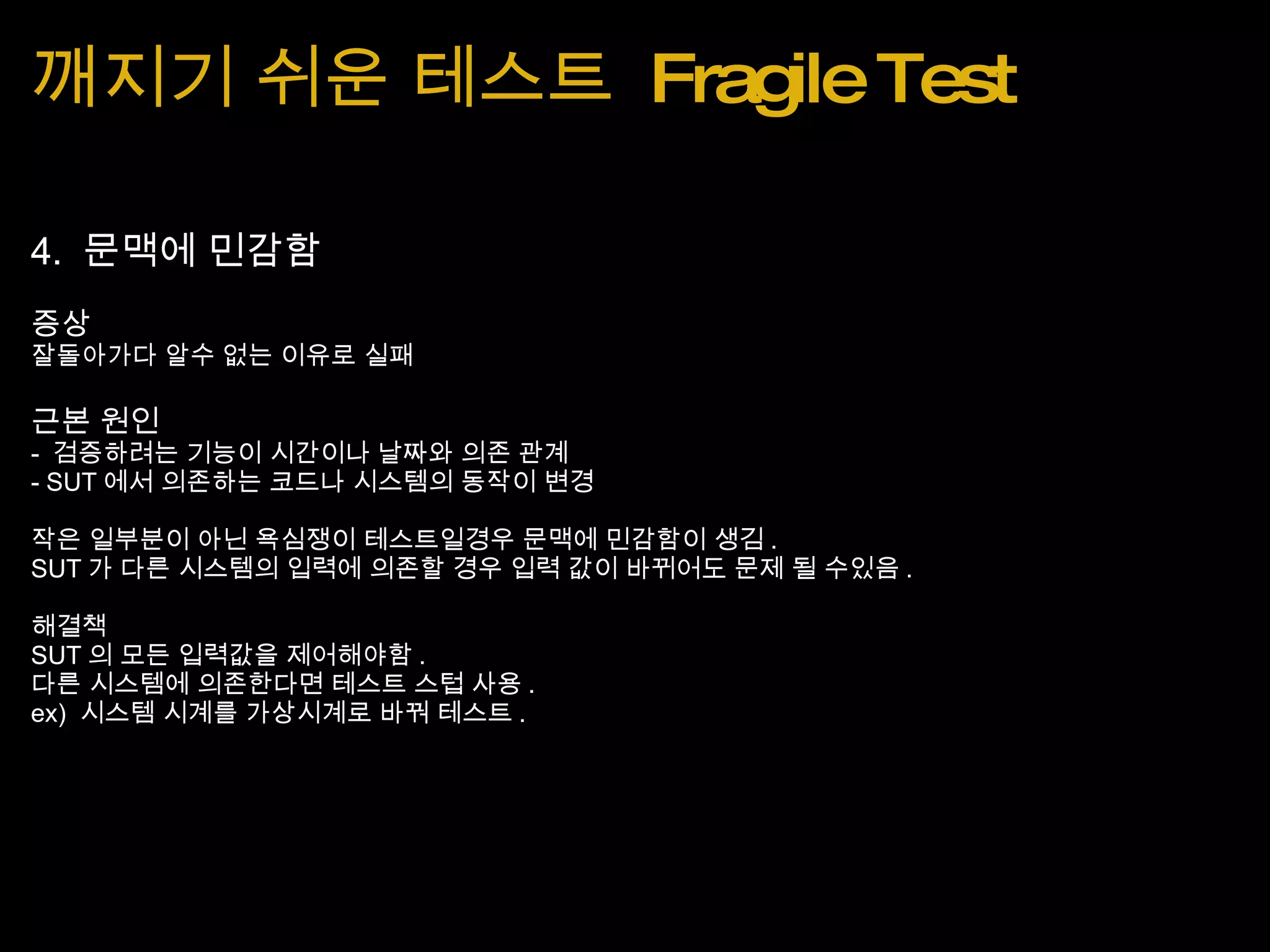 깨지기 쉬운 테스트  Fragile Test 4.  문맥에 민감함 증상 잘돌아가다 알수 없는 이유로 실패 근본 원인 -  검증하려는 기능이 시간이나 날짜와 의존 관계 - SUT 에서 의존하는 코드나 시스템의 동작이 변경 작은 일부분이 아닌 욕심쟁이 테스트일경우 문맥에 민감함이 생김 . SUT 가 다른 시스템의 입력에 의존할 경우 입력 값이 바뀌어도 문제 될 수있음 . 해결책 SUT 의 모든 입력값을 제어해야함 . 다른 시스템에 의존한다면 테스트 스텁 사용 . ex)  시스템 시계를 가상시계로 바꿔 테스트 . 