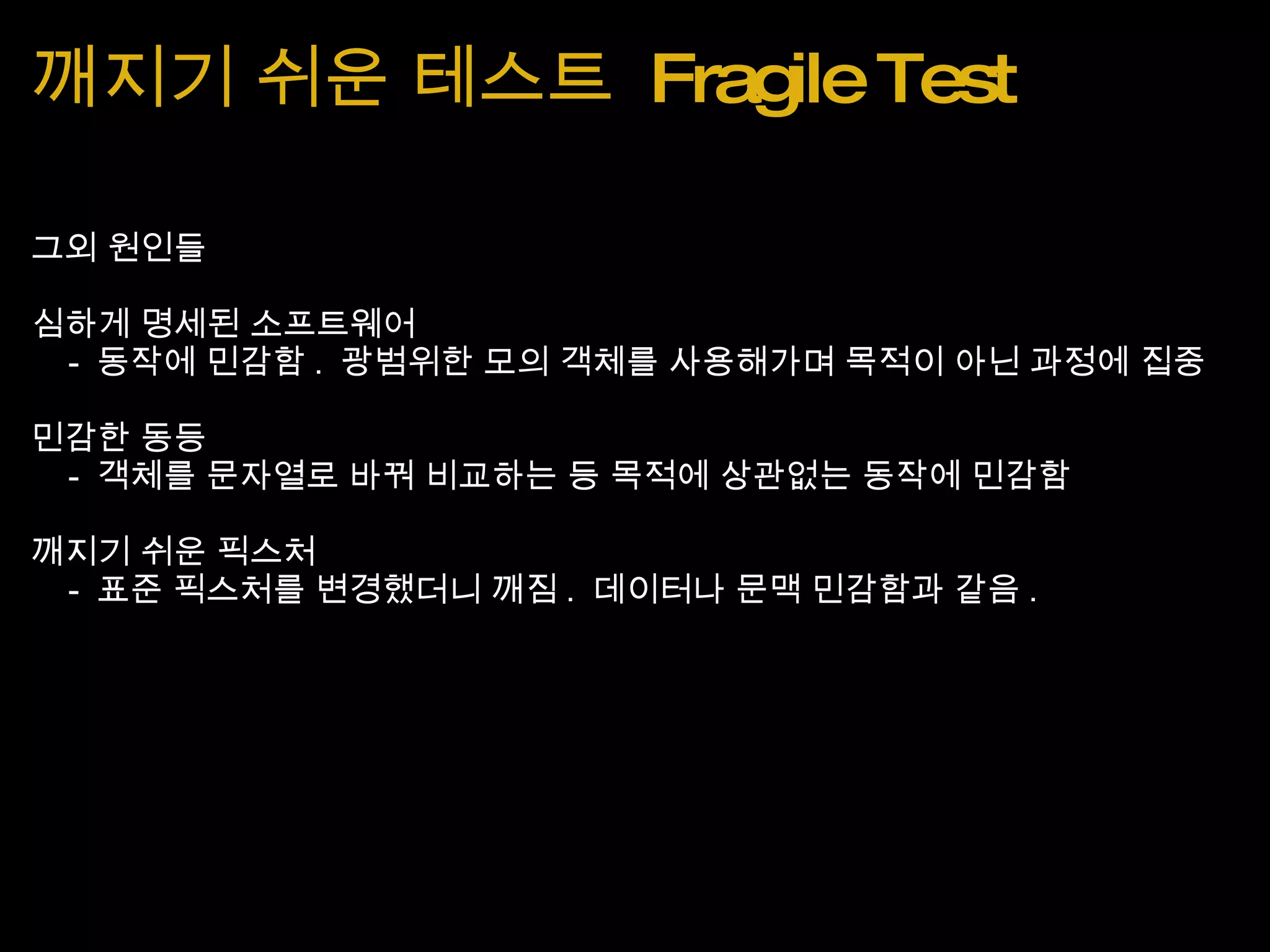 깨지기 쉬운 테스트  Fragile Test 그외 원인들 심하게 명세된 소프트웨어       -  동작에 민감함 .  광범위한 모의 객체를 사용해가며 목적이 아닌 과정에 집중 민감한 동등      -  객체를 문자열로 바꿔 비교하는 등 목적에 상관없는 동작에 민감함 깨지기 쉬운 픽스처      -  표준 픽스처를 변경했더니 깨짐 .  데이터나 문맥 민감함과 같음 . 