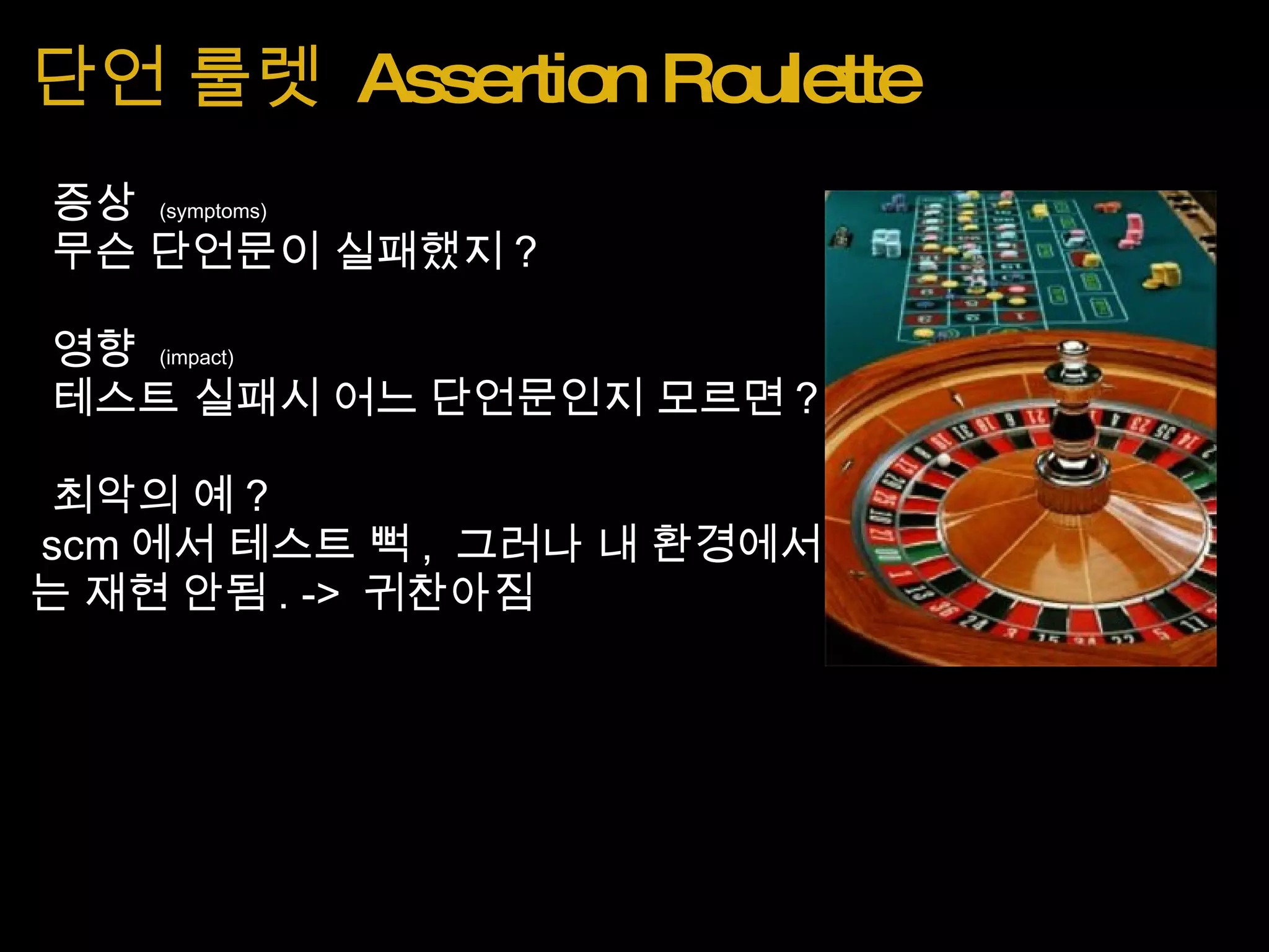 단언 룰렛  Assertion Roulette   증상  (symptoms)   무슨 단언문이 실패했지 ?   영향  (impact)   테스트 실패시 어느 단언문인지 모르면 ?   최악의 예 ?   scm 에서 테스트 뻑 ,  그러나 내 환경에서는 재현 안됨 . ->  귀찬아짐 