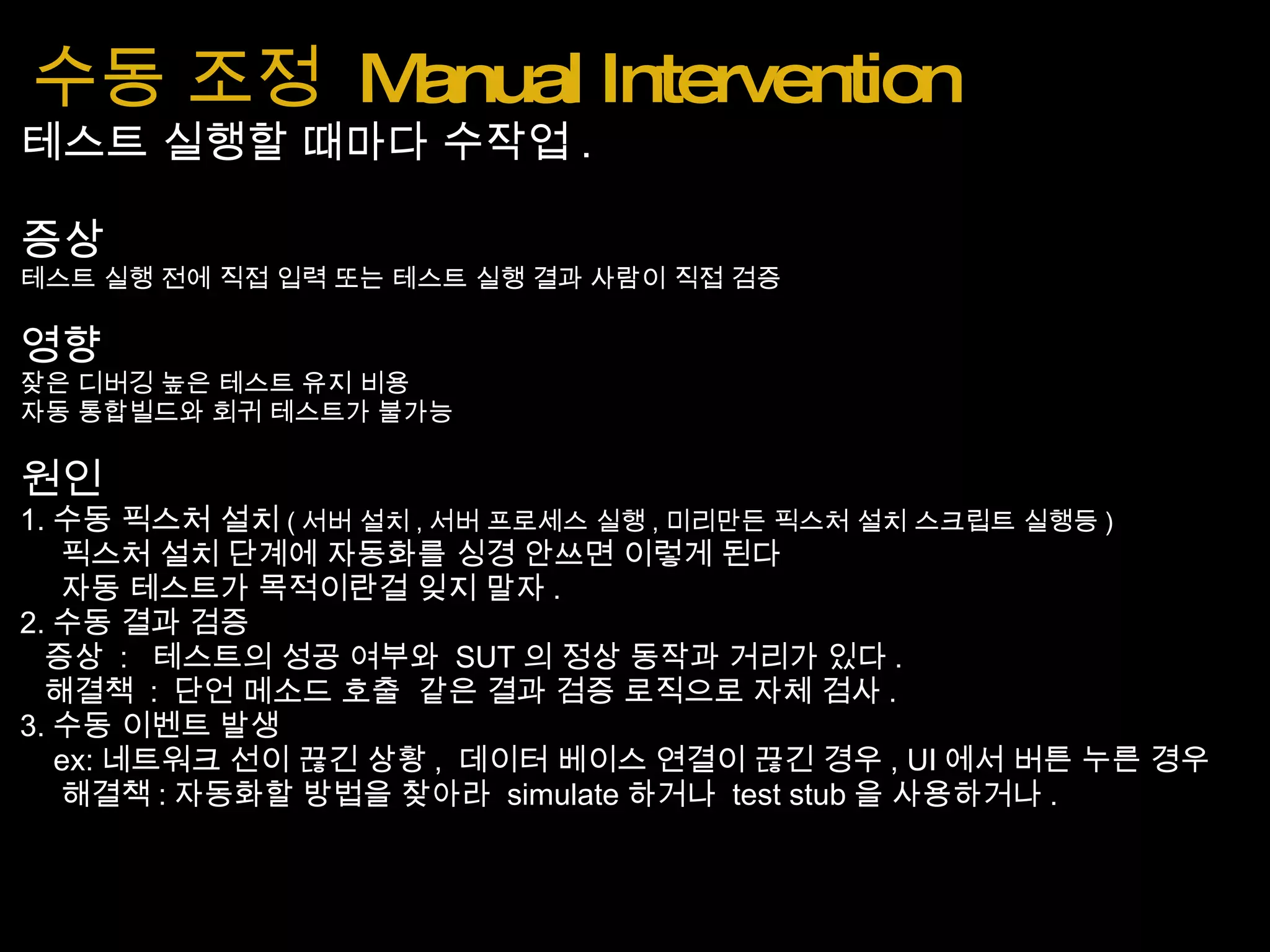수동 조정  Manual Intervention 테스트 실행할 때마다 수작업 . 증상 테스트 실행 전에 직접 입력 또는 테스트 실행 결과 사람이 직접 검증 영향 잦은 디버깅 높은 테스트 유지 비용 자동 통합빌드와 회귀 테스트가 불가능 원인 1. 수동 픽스처 설치 ( 서버 설치 , 서버 프로세스 실행 , 미리만든 픽스처 설치 스크립트 실행등 )      픽스처 설치 단계에 자동화를 싱경 안쓰면 이렇게 된다      자동 테스트가 목적이란걸 잊지 말자 . 2. 수동 결과 검증    증상  :   테스트의 성공 여부와  SUT 의 정상 동작과 거리가 있다 .    해결책  :  단언 메소드 호출  같은 결과 검증 로직으로 자체 검사 . 3. 수동 이벤트 발생      ex: 네트워크 선이 끊긴 상황 ,  데이터 베이스 연결이 끊긴 경우 , UI 에서 버튼 누른 경우      해결책 : 자동화할 방법을 찾아라  simulate 하거나  test stub 을 사용하거나 . 