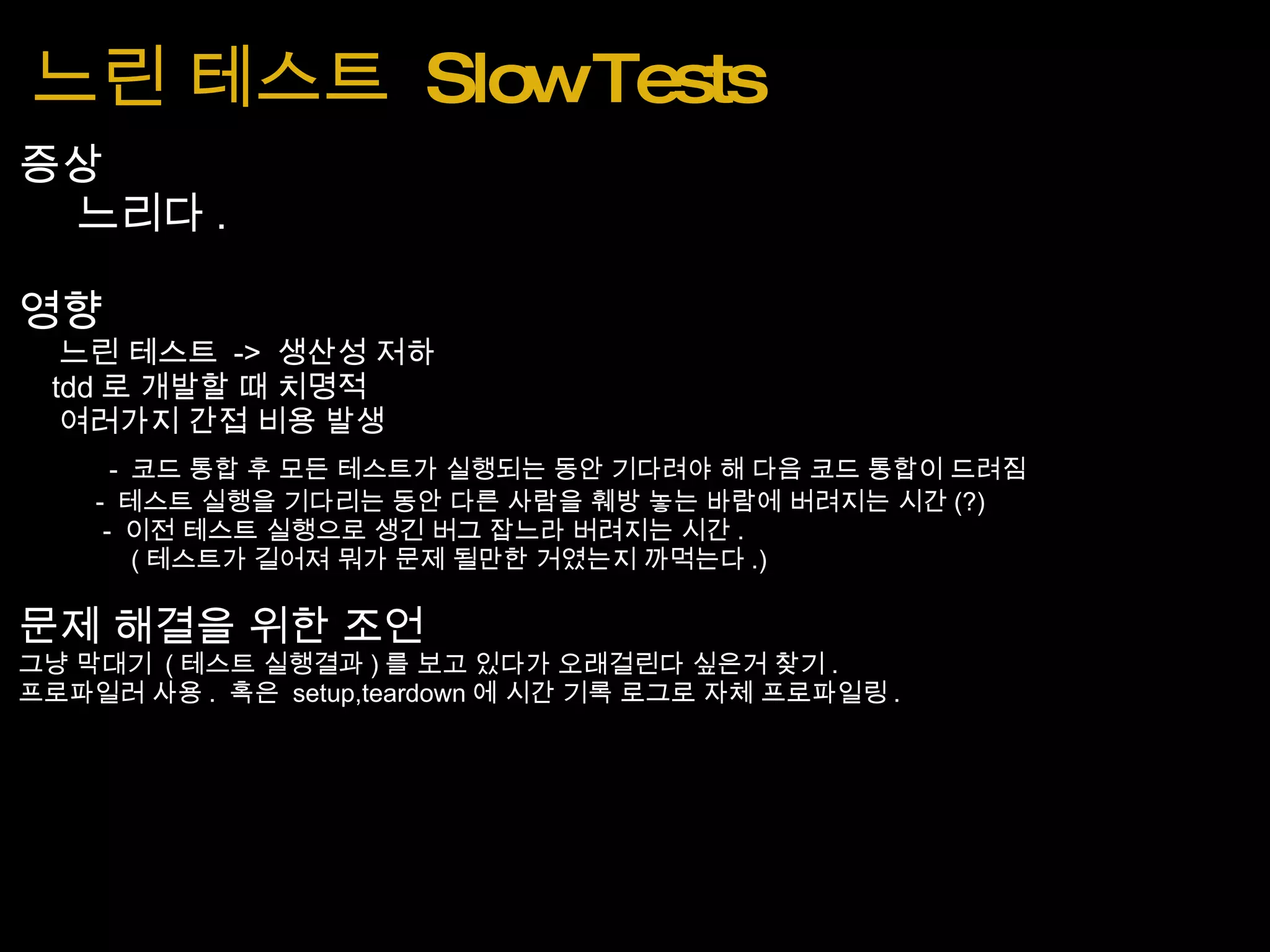 느린 테스트  Slow Tests 증상      느리다 . 영향      느린 테스트  ->  생산성 저하      tdd 로 개발할 때 치명적      여러가지 간접 비용 발생           -  코드 통합 후 모든 테스트가 실행되는 동안 기다려야 해 다음 코드 통합이 드려짐             -  테스트 실행을 기다리는 동안 다른 사람을 훼방 놓는 바람에 버려지는 시간 (?)              -  이전 테스트 실행으로 생긴 버그 잡느라 버려지는 시간 .                  ( 테스트가 길어져 뭐가 문제 될만한 거였는지 까먹는다 .) 문제 해결을 위한 조언 그냥 막대기  ( 테스트 실행결과 ) 를 보고 있다가 오래걸린다 싶은거 찾기 . 프로파일러 사용 .  혹은  setup,teardown 에 시간 기록 로그로 자체 프로파일링 . 