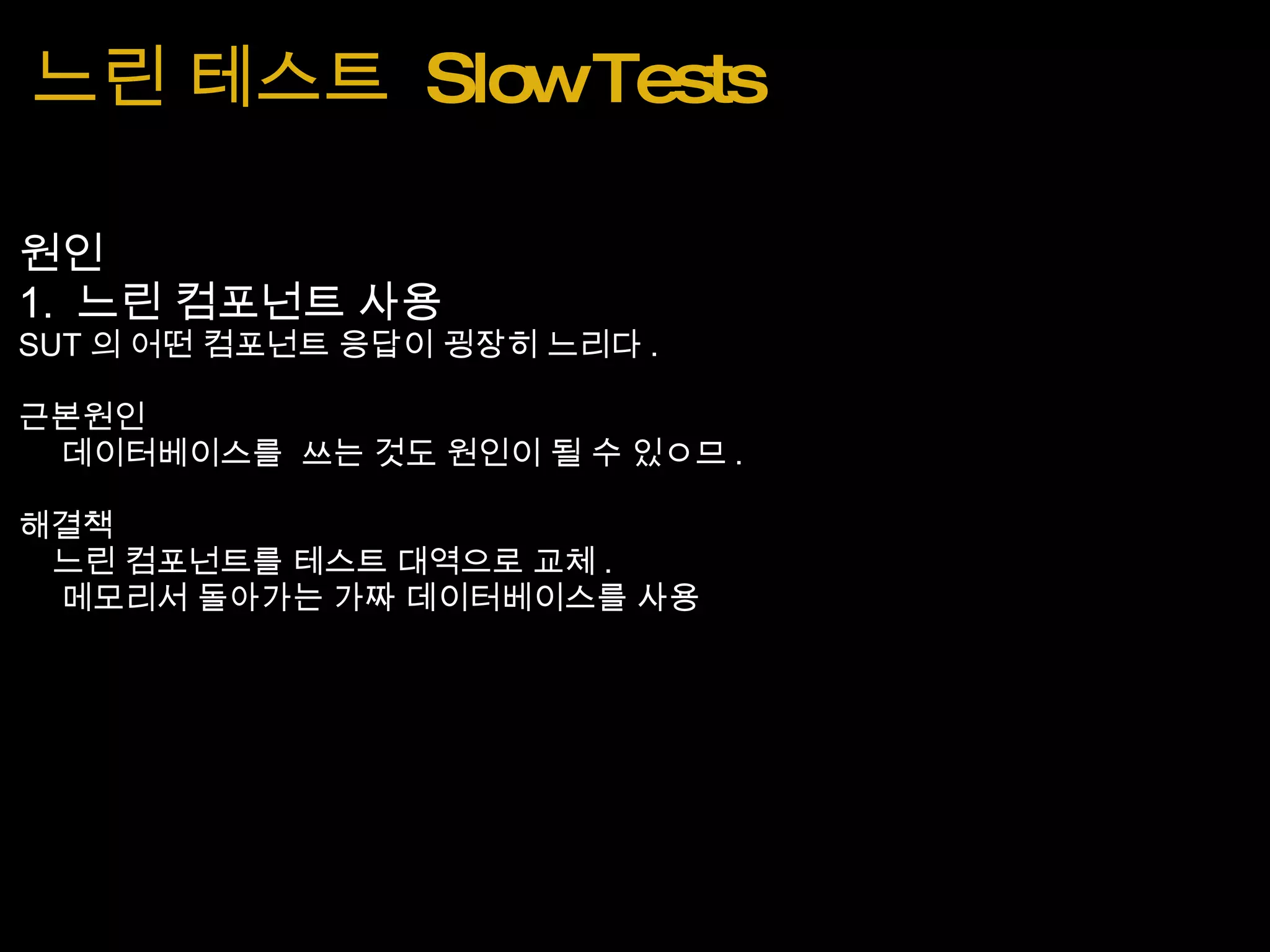 느린 테스트  Slow Tests 원인 1.  느린 컴포넌트 사용 SUT 의 어떤 컴포넌트 응답이 굉장히 느리다 . 근본원인      데이터베이스를  쓰는 것도 원인이 될 수 있ㅇ므 . 해결책     느린 컴포넌트를 테스트 대역으로 교체 .       메모리서 돌아가는 가짜 데이터베이스를 사용 