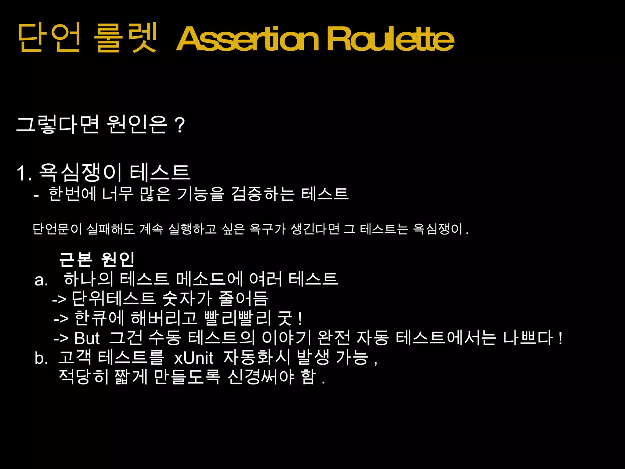 단언 룰렛  Assertion Roulette 그렇다면 원인은 ? 1. 욕심쟁이 테스트      -  한번에 너무 많은 기능을 검증하는 테스트      단언문이 실패해도 계속 실행하고 싶은 욕구가 생긴다면 그 테스트는 욕심쟁이 .           근본 원인      a.   하나의 테스트 메소드에 여러 테스트          -> 단위테스트 숫자가 줄어듬          -> 한큐에 해버리고 빨리빨리 굿 !           -> But  그건 수동 테스트의 이야기 완전 자동 테스트에서는 나쁘다 !      b.  고객 테스트를  xUnit  자동화시 발생 가능 ,           적당히 짧게 만들도록 신경써야 함 . 