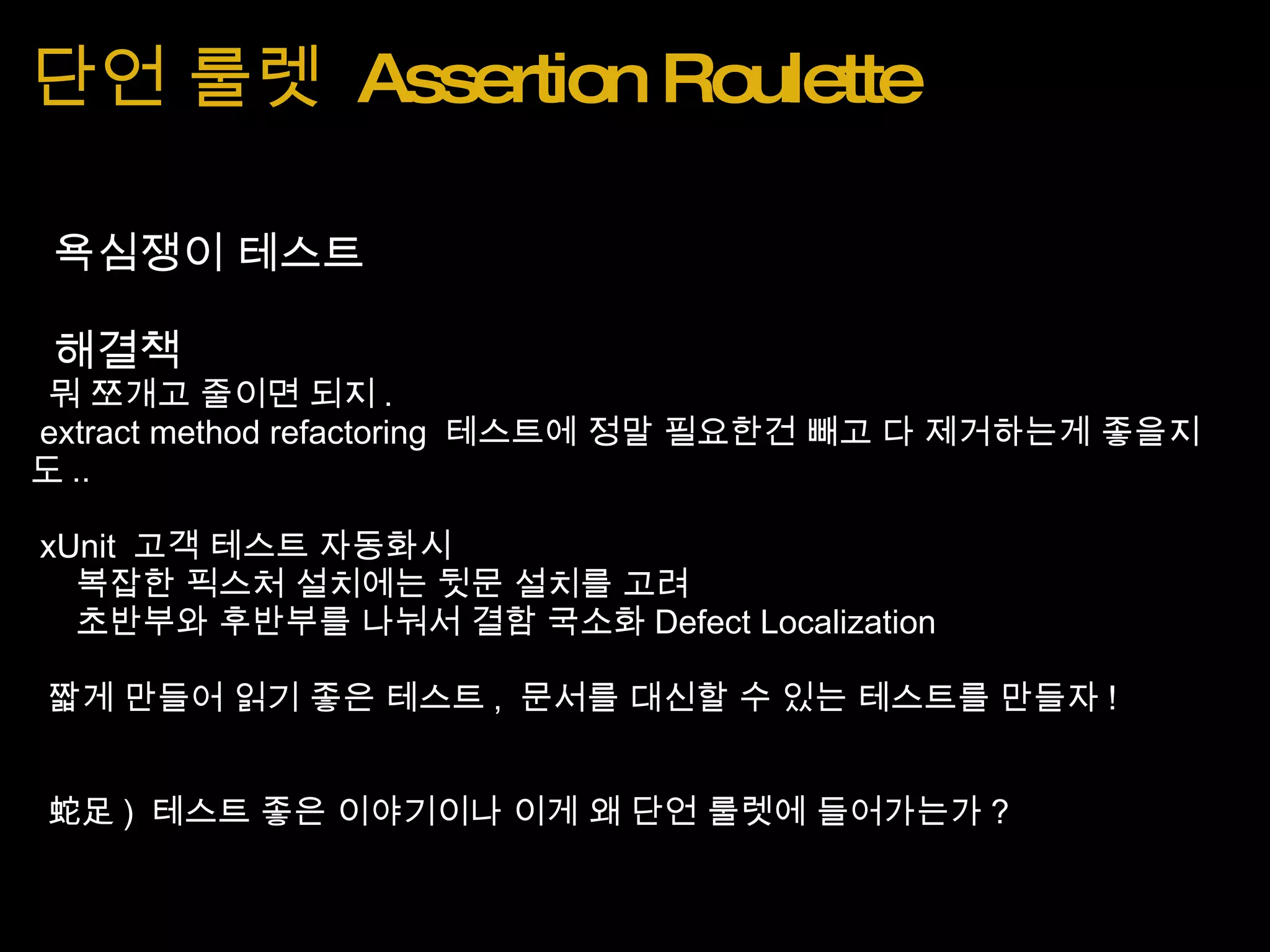 단언 룰렛  Assertion Roulette   욕심쟁이 테스트   해결책   뭐 쪼개고 줄이면 되지 .   extract method refactoring  테스트에 정말 필요한건 빼고 다 제거하는게 좋을지도 ..   xUnit  고객 테스트 자동화시      복잡한 픽스처 설치에는 뒷문 설치를 고려      초반부와 후반부를 나눠서 결함 국소화 Defect Localization   짧게 만들어 읽기 좋은 테스트 ,  문서를 대신할 수 있는 테스트를 만들자 !     蛇足 )  테스트 좋은 이야기이나 이게 왜 단언 룰렛에 들어가는가 ?  
