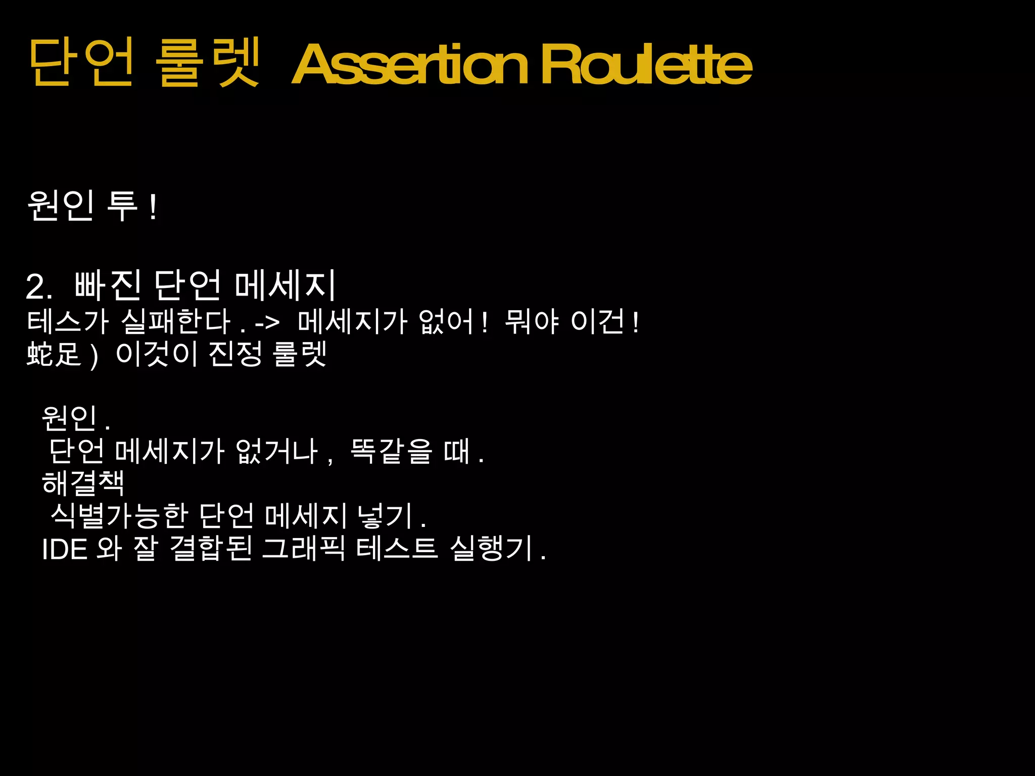 단언 룰렛  Assertion Roulette 원인 투 ! 2.  빠진 단언 메세지 테스가 실패한다 . ->  메세지가 없어 !  뭐야 이건 ! 蛇足 )  이것이 진정 룰렛   원인 .    단언 메세지가 없거나 ,  똑같을 때 .   해결책    식별가능한 단언 메세지 넣기 .    IDE 와 잘 결합된 그래픽 테스트 실행기 . 
