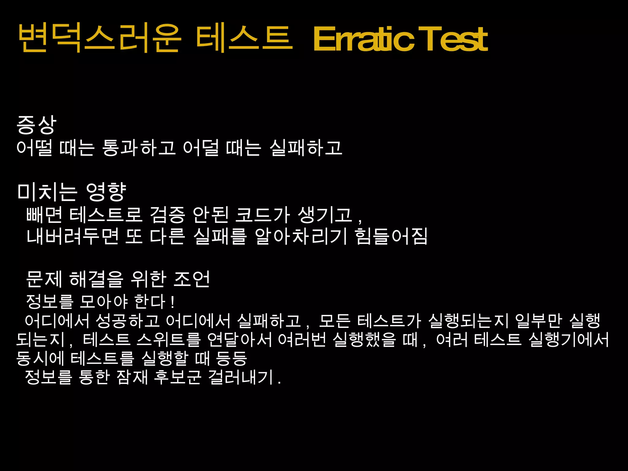 변덕스러운 테스트  Erratic Test 증상 어떨 때는 통과하고 어덜 때는 실패하고 미치는 영향   빼면 테스트로 검증 안된 코드가 생기고 ,    내버려두면 또 다른 실패를 알아차리기 힘들어짐   문제 해결을 위한 조언   정보를 모아야 한다 !   어디에서 성공하고 어디에서 실패하고 ,  모든 테스트가 실행되는지 일부만 실행되는지 ,  테스트 스위트를 연달아서 여러번 실행했을 때 ,  여러 테스트 실행기에서 동시에 테스트를 실행할 때 등등   정보를 통한 잠재 후보군 걸러내기 . 