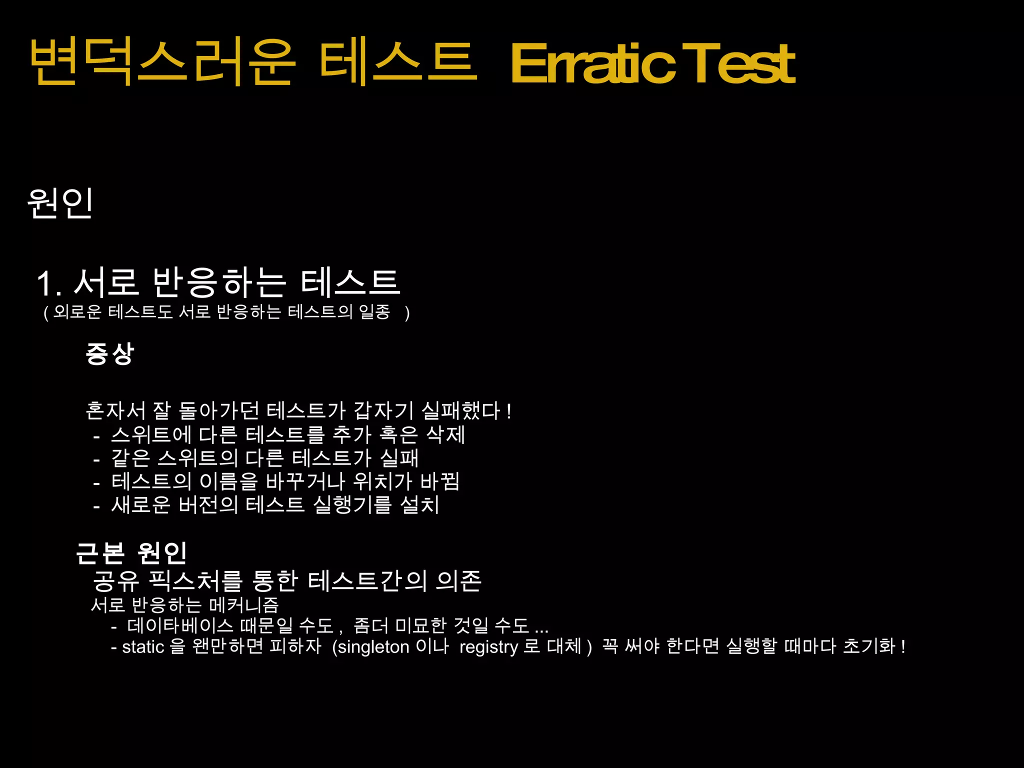 변덕스러운 테스트  Erratic Test 원인   1. 서로 반응하는 테스트      ( 외로운 테스트도 서로 반응하는 테스트의 일종   )          증상          혼자서 잘 돌아가던 테스트가 갑자기 실패했다 !              -  스위트에 다른 테스트를 추가 혹은 삭제              -  같은 스위트의 다른 테스트가 실패              -  테스트의 이름을 바꾸거나 위치가 바뀜              -  새로운 버전의 테스트 실행기를 설치          근본 원인         공유 픽스처를 통한 테스트간의 의존              서로 반응하는 메커니즘                   -  데이타베이스 때문일 수도 ,  좀더 미묘한 것일 수도 ...                   - static 을 왠만하면 피하자  (singleton 이나  registry 로 대체 )  꼭 써야 한다면 실행할 때마다 초기화 ! 