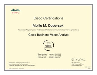 BUSINESS
ANALYST
Cisco Certifications
Mollie M. Dobersek
has successfully completed the Cisco certification exam requirements and is recognized as a
Cisco Business Value Analyst
Date Certified
Valid Through
Cisco ID No.
January 26, 2016
January 26, 2018
CSCO12311229
Validate this certificate's authenticity at
www.cisco.com/go/verifycertificate
Certificate Verification No. 423954169978ESWG
Chuck Robbins
Chief Executive Officer
Cisco Systems, Inc.
© 2016 Cisco and/or its affiliates
7079746463
0202
 