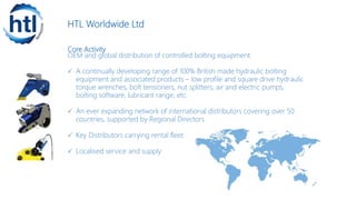 HTL Worldwide Ltd
Core Activity
OEM and global distribution of controlled bolting equipment.
 A continually developing range of 100% British made hydraulic bolting
equipment and associated products – low profile and square drive hydraulic
torque wrenches, bolt tensioners, nut splitters, air and electric pumps,
bolting software, lubricant range, etc.
 An ever expanding network of international distributors covering over 50
countries, supported by Regional Directors
 Key Distributors carrying rental fleet
 Localised service and supply
 