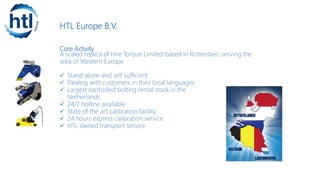 HTL Europe B.V.
Core Activity
A scaled replica of Hire Torque Limited based in Rotterdam, serving the
area of Western Europe.
 Stand alone and self sufficient
 Dealing with customers in their local languages
 Largest controlled bolting rental stock in the
Netherlands
 24/7 hotline available
 State of the art calibration facility
 24 hours express calibration service
 HTL owned transport service
 