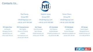 Stephen Jones
Group CEO
info@htlgroup.com
+44 (0) 1670 700 000
Hire Torque
David Richardson
Sales Manager
info@hiretorque.com
+44 (0) 1670 700 000
HTL Training Services
Bob Fogerty
Director of Training
info@htl-
trainingservices.com
+44 (0) 1670 700 005
HTL Worldwide
Lynsey Priest
Business Manager
sales@htl-worldwide.com
+44 (0) 1670 700 018
HTL Europe
Sander Magnin
Managing Director
info@htl-europe.com
+31 (0) 88 028 48 00
HTL Hydra Press
Lee Ramplin
Managing Director
sales@htl-hps.com
+44 (0) 1618 395 251
Contacts Us...
Simon Dixon
Group FD
info@htlgroup.com
+44 (0) 1670 700 000
Paul Storey
Group MD
info@htlgroup.com
+44 (0) 1670 700 000
HTL Australasia
Scott Paterson
General Manager
info@htl-australasia.com
+61 (0) 89 249 3980
 