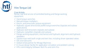 Hire Torque Ltd
Core Activity
Rental, sale and service of controlled bolting and flange working
equipment.
 Hand torque wrenches
 Manual torque multipliers
 Electric and pneumatic torque equipment
 Hydraulic square drive & low profile torque wrenches (topside and subsea
applications)
 Hydraulic bolt tensioners (topside and subsea)
 Hydraulic nutsplitters (topside and subsea)
 Flange working equipment, mechanical and hydraulic alignment and hydraulic
spreaders
 Subsea hose reels both single and twin line, including driver operated valves
 Oils and lubricants
 Global rental partner for Mirage Machines
 In-house design facility for application simulation and problem solving
 HTL’s Joint Integrity Software: Bolt-Pro and Joint-Pro
 