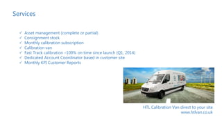 Services
 Asset management (complete or partial)
 Consignment stock
 Monthly calibration subscription
 Calibration van
 Fast Track calibration –100% on time since launch (Q1, 2014)
 Dedicated Account Coordinator based in customer site
 Monthly KPI Customer Reports
HTL Calibration Van direct to your site
www.htlvan.co.uk
 