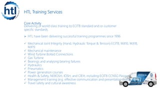 HTL Training Services
Core Activity
Delivering of world-class training to ECITB standard and or customer
specific standards.
 HTL have been delivering successful training programmes since 1996
 Mechanical Joint Integrity (Hand, Hydraulic Torque & Tension) ECITB, MJI10, MJI18,
MJI19
 Mechanical maintenance
 Wind Turbine Bolted Connections
 Gas Turbine
 Bearings and analysing bearing failures
 Hydraulics
 Pneumatics
 Power generation courses
 Health & Safety, NEBOSH, IOSH, and CIEH, including ECITB CCNSG Passports
 Management training (e.g. effective communication and presentation skills)
 Travel safety and cultural awareness
 