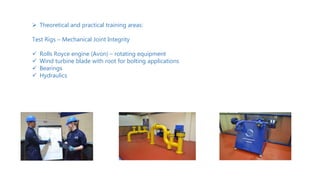  Theoretical and practical training areas:
Test Rigs – Mechanical Joint Integrity
 Rolls Royce engine (Avon) – rotating equipment
 Wind turbine blade with root for bolting applications
 Bearings
 Hydraulics
Image of
delegates training
 