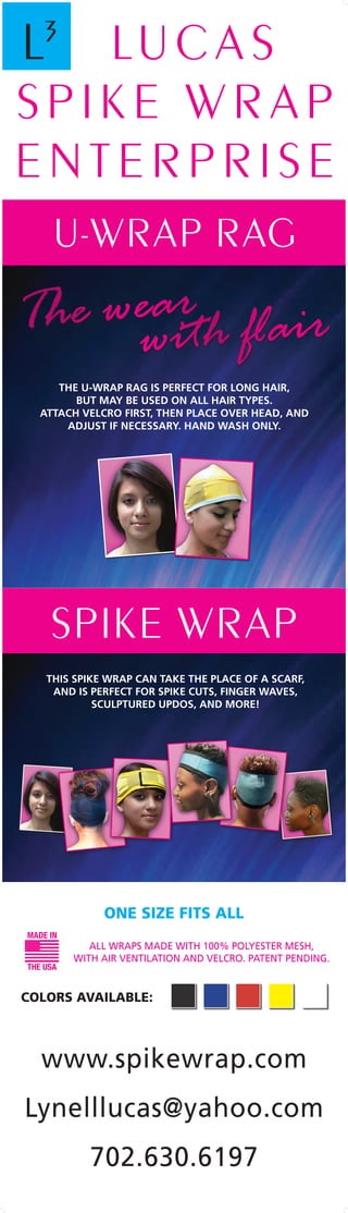 Spike wrap
This spike wrap can take the place of a scarf,
and is perfect for spike cuts, finger waves,
sculptured updos, and more!
Colors Available:
Lu c a s
s p i k e w r a p
E n t e r p r i s e
www.spikewrap.com
Lynelllucas@yahoo.com
702.630.6197
The wear
		 	with flair
L3
U-Wrap rag
the u-wrap rag is perfect for long hair,
but may be used on all hair types.
attach velcro first, then place over head, and
adjust if necessary. hand wash only.
MADE IN
THE USA
All wraps made with 100% polyester mesh,
with air ventilation and velcro. patent pending.
One size fits all
 