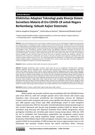Valerie, J.D., et al., Efektivitas Adaptasi Teknologi pada Kinerja Sistem Surveilans Malaria di Era COVID-19 untuk Negara
Berkembang: Sebuah Kajian Sistematis, KELUWIH: Jurnal Kesehatan dan Kedokteran, Vol.3(2), xx-xx, June 2022.
https://doi.org/10.24123/kesdok.v3i2.5009
http://journal.ubaya.ac.id/index.php/kesdok | e-ISSN: 2715-6419 1
Efektivitas Adaptasi Teknologi pada Kinerja Sistem
Surveilans Malaria di Era COVID-19 untuk Negara
Berkembang: Sebuah Kajian Sistematis
Valerie Josephine Dirjayanto1*
, Celina Azhura Harmen1
, Muhammad Athallah Arsyaf 1
1
Program Studi Pendidikan Dokter, Fakultas Kedokteran, Universitas Indonesia, Depok-Indonesia
* corresponding author: vjosephine8@gmail.com
AbstractvDue to the limitations of the current malaria surveillance system, the use of technology for diagnostics and treatment
is an important factor in controlling the number of malaria cases at local and national levels. However, studies on the effectiveness
of the implementation of technology-assisted surveillance systems have yet to be found. The literature search was conducted
based on the Preferred Reporting Items for Systematic Review and Meta-Analysis (PRISMA). This systematic review was conducted
using PubMed, Scopus, ScienceDirect, Cochrane, Google Scholar, and EBSCOHost databases. Assessment of study bias and
methodology was carried out with the National Institutes of Health (NIH) Quality Assessment Tool for Observational Cohort and
Cross-Sectional Studies. The literature search yielded 9 literatures with a total subject of 322,168. The usage of technology in
malaria surveillance system has been shown to shorten the time of discovery, reporting, case follow-up response. The
interventions also improve the completeness and accuracy of the data and improve user-supervisor coordination while also
receiving positive responses from the users. This study demonstrates the effectiveness of implementing a technology-based
malaria surveillance system in developing countries in the COVID-19 era. Further research with larger and uniform population is
needed to strengthen the evidence for successful implementations.
Keyword: malaria, surveillance, mobile health, low resource countries, covid-19
AbstrakvMengingat keterbatasan sistem surveilans malaria yang ada saat ini, penggunaan teknologi dalam melakukan
pelaporan diagnostik maupun pengobatan kasus merupakan faktor penting dalam menentukan pengendalian jumlah kasus
malaria pada tingkat lokal dan nasional. Namun, kajian mengenai efektivitas penggunaanya masih belum dapat ditemukan.
Pencarian literatur studi dilakukan berdasarkan the Preferred Reporting Items for Systematic Review and Meta-Analysis (PRISMA).
Kajian sistematis ini dilakukan melalui database dan. Penilaian bias dan metodologi studi dilakukan dengan National Institutes of
Health (NIH) Quality Assessment Tool for Observational Cohort and Cross-Sectional Studies. Pencarian literatur menghasilkan 9
literatur dengan total subjek 322.168 orang. Penggunaan teknologi dalam sistem surveilans malaria terbukti mempersingkat waktu
penemuan, waktu pelaporan, hingga waktu respon follow-up kasus. Selain meningkatkan kelengkapan dan keakuratan data,
teknologi tersebut juga membantu koordinasi pengguna dengan supervisor dan mendapatkan respon positif dari pengguna. Kajian
sistematik ini menunjukkan efektivitas penerapan sistem surveilans malaria berbasis teknologi pada negara berkembang di era
COVID-19. Penelitian lanjut dengan populasi yang besar dan seragam dibutuhkan untuk memperkuat bukti kesuksesan penerapan.
Kata Kunci: malaria, surveilans, mobile health, negara sumber daya rendah, covid-19
PENDAHULUAN
Malaria adalah satu penyakit endemik yang menyebabkan lebih dari 409,000 kematian
pada tahun 2019 [1]. Lebih dari setengah populasi dunia riskan tertular oleh malaria yang
berpotensi besar menurunkan produktivitas dan kemaslahatan manusia [2]. Walaupun
insidensi malaria telah mengalami penurunan cukup signifikan dari 80 kasus menjadi 58 kasus
(per 1000 populasi yang rentan) sejak 2000, perkembangan positif ini telah mengalami
stagnasi semenjak tahun 2019 [3]. Para pakar memiliki kekhawatiran bahwa kecenderungan ini
akan semakin diperparah oleh disrupsi yang disebabkan pandemi COVID-19. Sebuah analisis
pemodelan yang dirancang oleh Organisasi Kesehatan Dunia (WHO) mengestimasi adanya
peningkatan morbiditas dan mortalitas pada malaria masing-masing sebesar >20% dan >50%
[4]. Hal ini disebabkan oleh berkurangnya pengendalian dan pengobatan malaria karena
fasilitas kesehatan yang sedang kewalahan dengan penyebaran virus SARS-CoV-2 [5,6].
Berdasarkan World Malaria Report 2020, peningkatan mortalitas malaria yang disebabkan oleh
pandemi COVID-19 menambahkan 47.000 kematian dari seluruh angka kematian tahun ini [4].
Kebanyakan dari kematian tersebut berasal dari daerah Sub-Sahara Afrika. Tentunya,
Article Review
 