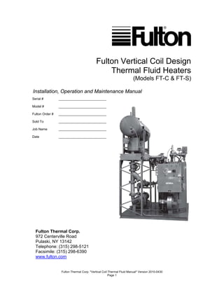Fulton Thermal Corp. *Vertical Coil Thermal Fluid Manual* Version 2010-0430
Page 1
Fulton Vertical Coil Design
Thermal Fluid Heaters
(Models FT-C & FT-S)
Installation, Operation and Maintenance Manual
Fulton Thermal Corp.
972 Centerville Road
Pulaski, NY 13142
Telephone: (315) 298-5121
Facsimile: (315) 298-6390
www.fulton.com
Serial # __________________________
Model # __________________________
Fulton Order # __________________________
Sold To __________________________
Job Name __________________________
Date __________________________
 