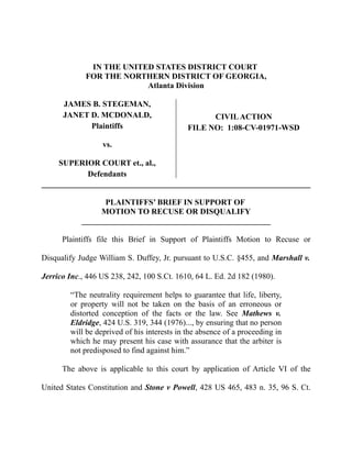 IN THE UNITED STATES DISTRICT COURT
             FOR THE NORTHERN DISTRICT OF GEORGIA,
                          Atlanta Division

      JAMES B. STEGEMAN,
      JANET D. MCDONALD,                           CIVIL ACTION
            Plaintiffs                       FILE NO: 1:08-CV-01971-WSD

                  vs.

     SUPERIOR COURT et., al.,
           Defendants


                  PLAINTIFFS’ BRIEF IN SUPPORT OF
                 MOTION TO RECUSE OR DISQUALIFY
            _______________________________________________

      Plaintiffs file this Brief in Support of Plaintiffs Motion to Recuse or

Disqualify Judge William S. Duffey, Jr. pursuant to U.S.C. §455, and Marshall v.

Jerrico Inc., 446 US 238, 242, 100 S.Ct. 1610, 64 L. Ed. 2d 182 (1980).

        “The neutrality requirement helps to guarantee that life, liberty,
        or property will not be taken on the basis of an erroneous or
        distorted conception of the facts or the law. See Mathews v.
        Eldridge, 424 U.S. 319, 344 (1976)..., by ensuring that no person
        will be deprived of his interests in the absence of a proceeding in
        which he may present his case with assurance that the arbiter is
        not predisposed to find against him.”

      The above is applicable to this court by application of Article VI of the

United States Constitution and Stone v Powell, 428 US 465, 483 n. 35, 96 S. Ct.
 
