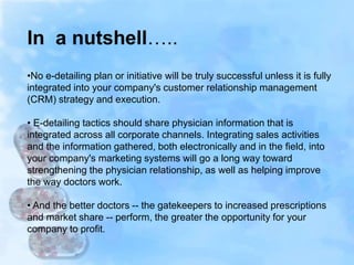 •No e-detailing plan or initiative will be truly successful unless it is fully
integrated into your company's customer relationship management
(CRM) strategy and execution.
• E-detailing tactics should share physician information that is
integrated across all corporate channels. Integrating sales activities
and the information gathered, both electronically and in the field, into
your company's marketing systems will go a long way toward
strengthening the physician relationship, as well as helping improve
the way doctors work.
• And the better doctors -- the gatekeepers to increased prescriptions
and market share -- perform, the greater the opportunity for your
company to profit.
In a nutshell…..
 