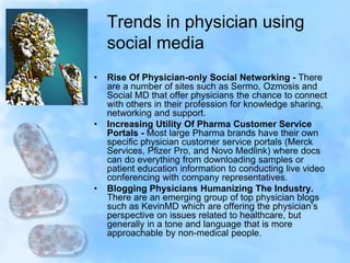 Trends in physician using
social media
• Rise Of Physician-only Social Networking - There
are a number of sites such as Sermo, Ozmosis and
Social MD that offer physicians the chance to connect
with others in their profession for knowledge sharing,
networking and support.
• Increasing Utility Of Pharma Customer Service
Portals - Most large Pharma brands have their own
specific physician customer service portals (Merck
Services, Pfizer Pro, and Novo Medlink) where docs
can do everything from downloading samples or
patient education information to conducting live video
conferencing with company representatives.
• Blogging Physicians Humanizing The Industry.
There are an emerging group of top physician blogs
such as KevinMD which are offering the physician’s
perspective on issues related to healthcare, but
generally in a tone and language that is more
approachable by non-medical people.
 