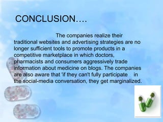 The companies realize their
traditional websites and advertising strategies are no
longer sufficient tools to promote products in a
competitive marketplace in which doctors,
pharmacists and consumers aggressively trade
information about medicine on blogs. The companies
are also aware that 'if they can't fully participate in
the social-media conversation, they get marginalized.
CONCLUSION….
 