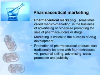 Pharmaceutical marketing
• Pharmaceutical marketing , sometimes
called medico-marketing, is the business
of advertising or otherwise promoting the
sale of pharmaceuticals or drugs.
• Marketing is critical to the success of drug
development .
• Promotion of pharmaceutical products can
traditionally be done with four techniques
viz, personal selling, advertising, sales
promotion and publicity
 