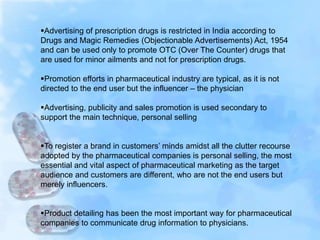 Advertising of prescription drugs is restricted in India according to
Drugs and Magic Remedies (Objectionable Advertisements) Act, 1954
and can be used only to promote OTC (Over The Counter) drugs that
are used for minor ailments and not for prescription drugs.
Promotion efforts in pharmaceutical industry are typical, as it is not
directed to the end user but the influencer – the physician
Advertising, publicity and sales promotion is used secondary to
support the main technique, personal selling
To register a brand in customers’ minds amidst all the clutter recourse
adopted by the pharmaceutical companies is personal selling, the most
essential and vital aspect of pharmaceutical marketing as the target
audience and customers are different, who are not the end users but
merely influencers.
Product detailing has been the most important way for pharmaceutical
companies to communicate drug information to physicians.
 