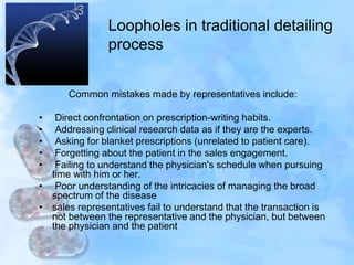 Loopholes in traditional detailing
process
Common mistakes made by representatives include:
• Direct confrontation on prescription-writing habits.
• Addressing clinical research data as if they are the experts.
• Asking for blanket prescriptions (unrelated to patient care).
• Forgetting about the patient in the sales engagement.
• Failing to understand the physician's schedule when pursuing
time with him or her.
• Poor understanding of the intricacies of managing the broad
spectrum of the disease
• sales representatives fail to understand that the transaction is
not between the representative and the physician, but between
the physician and the patient
 