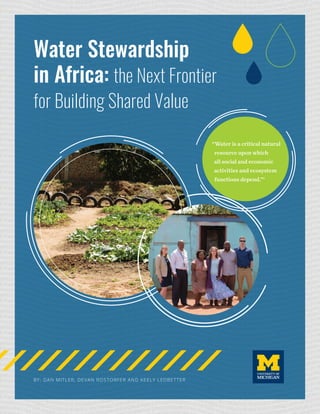 BY: DAN MITLER, DEVAN ROSTORFER AND KEELY LEDBETTER
“Water is a critical natural
resource upon which
all social and economic
activities and ecosystem
functions depend.”1
Water Stewardship
in Africa: the Next Frontier
for Building Shared Value
 