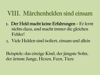 VIII. Märchenhelden sind einsam
1.  Der Held macht keine Erfahrungen – Er lernt
nichts dazu, und macht immer die gleichen
Fehler!
2.  Viele Helden sind isoliert, einsam und allein
Beispiele: das einzige Kind, der jüngste Sohn,
der ärmste Junge, Hexen, Feen, Tiere
 