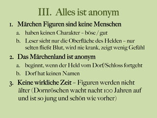 III. Alles ist anonym
1.  Märchen Figuren sind keine Menschen
a.  haben keinen Charakter – böse / gut
b.  Leser sieht nur die Oberfläche des Helden – nur
selten fließt Blut, wird nie krank, zeigt wenig Gefühl
2.  Das Märchenland ist anonym
a.  beginnt, wenn der Held vom Dorf/Schloss fortgeht
b.  Dorf hat keinen Namen
3.  Keine wirkliche Zeit – Figuren werden nicht
älter (Dornröschen wacht nacht 100 Jahren auf
und ist so jung und schön wie vorher)
 