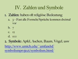 IV. Zahlen und Symbole
1.  Zahlen: haben oft religiöse Bedeutung
a.  3 – Fast alle Formeln/Sprüche kommen dreimal
vor
b.  7
c.  12
d.  100
2.  Symbole: Apfel, Aschen, Baum, Vögel, usw
http://www.umich.edu/~umfandsf/
symbolismproject/symbolism.html/
 