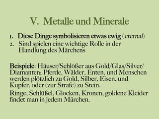 V. Metalle und Minerale
1.  Diese Dinge symbolisieren etwas ewig (eternal)
2.  Sind spielen eine wichtige Rolle in der
Handlung des Märchens
Beispiele: Häuser/Schlößer aus Gold/Glas/Silver/
Diamanten; Pferde, Wälder, Enten, und Menschen
werden plötzlich zu Gold, Silber, Eisen, und
Kupfer, oder (zur Strafe) zu Stein.
Ringe, Schlüßel, Glocken, Kronen, goldene Kleider
findet man in jedem Märchen.
 