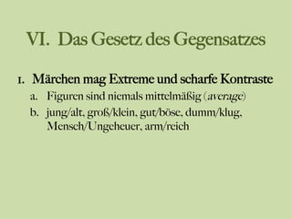 VI. Das Gesetz des Gegensatzes
1.  Märchen mag Extreme und scharfe Kontraste
a.  Figuren sind niemals mittelmäßig (average)
b.  jung/alt, groß/klein, gut/böse, dumm/klug,
Mensch/Ungeheuer, arm/reich
 