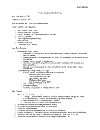 Charles Stolze
Freddie Mac Internship Overview
Start Date: May 26, 2015
End Date: August 7
th
, 2015
Role: Automation and Compute Engineering Intern
Freddie Mac University Courses:
 UNIX Shell Scripting Tools
 Writing UNIX Shell Programs
 Oracle Database 11g: Querying a Database with SQL
 Java Programming
 Agile Programming and Testing
 Privacy Basics
 Information Security
 Teamforge – GIT Training
Long Term Projects:
 Intern Project: Cisco Jabber
o Developed a communication plan to educate end users on how to use new functionality
of Cisco Jabber
o Conducted research with Jabber team and networked with various employees throughout
Freddie Mac
o Created training tutorials for Jabber users
o Concluded project with comprehensive presentation to directors, tech analysts, and
fellow coworkers.
o Refined communication skills to better interact and network with coworkers across
Freddie Mac
 Automation Engineering Stand-Alone Page
o Created a stand-alone domain for IT Self Service Portals
 Build Automation Portal (BAP)
 Self Provisioning Portal (SPP)
 Self Service Tool (SST)
 Middleware Dashboard
 Self Comparison Portal (SCP)
o HTML/CSS/Apache configuration
o Unix Shell Scripting
o Currently being utilized by entire automation team
Daily Projects:
 IT Self Service Portal Documentation
o Testing – Created and ran test cases to ensure portals were free of bugs and errors
o Customer interaction – logged enhancements/bugs/future releases
o Documentation – backlogs/Homefront publishing
o Technical Design documents – tutorials/help videos
 Monitored and categorized backlogs based on severity
 Monitored and categorized user/tester reported defects
 Scheduled future releases
 Communicated future releases to user group/publish to Homefront
 Created help videos for Self Service Portals geared towards different teams within Freddie Mac
 Wrote and executed test cases for Self Service portals in DEV, UAT, and production
 Updated and tested Apache Tomcat 8.0.11 and Apache Webserver 2.4.9
 