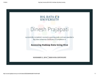 11/3/2016 Big Data University BD0141EN Certificate | Big Data University
https://courses.bigdatauniversity.com/certificates/a325b02bd8e949e298e77ec84614e28f 1/1
Dinesh Prajapati
successfully completed, received a passing grade, and was awarded a
Big Data University Certiﬁcate of Completion in
Accessing Hadoop Data Using Hive
NOVEMBER 3, 2016 | BD0141EN CERTIFICATE
 