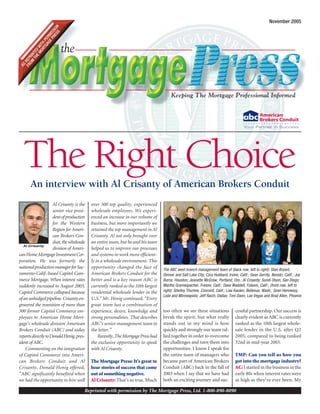Keeping The Mortgage Professional Informed
the
AS
REPRINTED
WITH
PERMISSION
FROM
THEMORTGAGEPRESS
Reprinted with permission by The Mortgage Press, Ltd. 1-800-890-8090
November 2005
Al Crisanty is the
senior vice presi-
dentofproduction
for the Western
Region for Ameri-
can Brokers Con-
duit,thewholesale
division of Ameri-
canHomeMortgageInvestmentCor-
poration. He was formerly the
nationalproductionmanagerforSac-
ramento-Calif.-based Capitol Com-
merce Mortgage. When interest rates
suddenly increased in August 2003,
Capitol Commerce collapsed because
ofanunhedgedpipeline.Crisantyen-
gineered the transition of more than
300 former Capitol Commerce em-
ployees to American Home Mort-
gage’s wholesale division American
Brokers Conduit (ABC) and today
reportsdirectlytoDonaldHenig,pres-
ident of ABC.
Commenting on the integration
of Capitol Commerce into Ameri-
can Brokers Conduit and Al
Crisanty, Donald Henig offered,
“ABC significantly benefited when
we had the opportunity to hire well
over 300 top quality, experienced
wholesale employees. We experi-
enced an increase in our volume of
business, but more importantly we
retained the top management in Al
Crisanty. Al not only brought over
an entire team, but he and his team
helped us to improve our processes
and systems to work more efficient-
ly in a wholesale environment. This
opportunity changed the face of
American Brokers Conduit for the
better and is a key reason ABC is
currently ranked as the 10th largest
residential wholesale lender in the
U.S.” Mr. Henig continued, “Every
great team has a combination of
experience, desire, knowledge and
strong personalities. That describes
ABC’s senior management team to
the letter.”
Recently,TheMortgagePresshad
the exclusive opportunity to speak
with Al Crisanty.
The Mortgage Press: It’s great to
hear stories of success that come
out of something negative.
Al Crisanty: That’s so true. Much
too often we see these situations
break the spirit, but what really
stands out in my mind is how
quickly and strongly our team ral-
lied together in order to overcome
the challenges and turn them into
opportunities. I know I speak for
the entire team of managers who
became part of American Brokers
Conduit (ABC) back in the fall of
2003 when I say that we have had
both an exciting journey and suc-
cessful partnership. Our success is
clearly evident as ABC is currently
ranked as the 10th largest whole-
sale lender in the U.S. after Q2
2005, compared to being ranked
32nd in mid-year 2003.
TMP: Can you tell us how you
got into the mortgage industry?
AC: I started in the business in the
early 80s when interest rates were
as high as they’ve ever been. My
The Right ChoiceAn interview with Al Crisanty of American Brokers Conduit
Al Crisanty
The ABC west branch management team of (back row, left to right): Stan Bryant,
Denver and Salt Lake City; Cory Hubbard, Irvine, Calif.; Sean Gerrity, Novato, Calif.; Joy
Burns, Houston; Jeanette McGraw, Portland, Ore.; Al Crisanty; Sundi Olson, San Diego;
Martha Gramespacher, Fresno, Calif.; Dave Waddell, Folsom, Calif.; (front row, left to
right): Shelley Thurlow, Concord, Calif.; Lisa Kaulen, Bellevue, Wash.; Sean Hennessy,
Lisle and Minneapolis; Jeff Raich, Dallas; Toni Dann, Las Vegas and Brad Allen, Phoenix
 