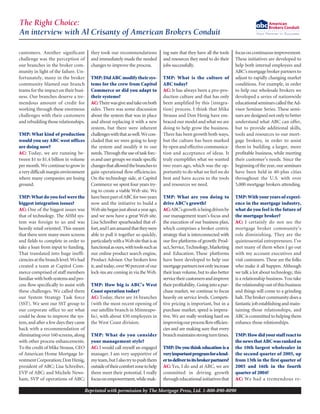customers. Another significant
challenge was the perception of
our branches in the broker com-
munity in light of the failure. Un-
fortunately, many in the broker
community blamed our branch
teams for the impact on their busi-
ness. Our branches deserve a tre-
mendous amount of credit for
working through these enormous
challenges with their customers
and rebuilding those relationships.
TMP: What kind of production
would you say ABC west offices
are doing now?
AC: Today, we are running be-
tween $1 to $1.4 billion in volume
permonth.Wecontinuetogrowin
averydifficultmarginenvironment
where many companies are losing
ground.
TMP: What do you feel were the
biggest integration issues?
AC: One of the biggest issues was
that of technology. The AHM sys-
tem was foreign to us and was
heavily retail oriented. This meant
that there were many more screens
and fields to complete in order to
take a loan from input to funding.
That translated into huge ineffi-
cienciesatthebranchlevel.Wehad
created a team at Capitol Com-
merce comprised of staff members
familiarwithbothsystemsandpro-
cess flow specifically to assist with
these challenges. We called them
our System Strategy Task force
(SST). We sent our SST group to
our corporate office to see what
could be done to improve the sys-
tem, and after a few days they came
back with a recommendation of
eliminatingover160screens,along
with other process enhancements.
To the credit of Mike Strauss, CEO
of American Home Mortgage In-
vestmentCorporation;DonHenig,
president of ABC; Lisa Schreiber,
EVP of ABC; and Michele News-
ham, SVP of operations of ABC;
they took our recommendations
and immediately made the needed
changes to improve the process.
TMP: Did ABC modify their sys-
tems for the crew from Capitol
Commerce or did you adapt to
their systems?
AC:Therewasgiveandtakeonboth
sides. There was some discussion
about the system that was in place
and about replacing it with a new
system, but there were inherent
challengeswiththataswell.Wecon-
cluded that we were going to keep
the system and modify it to our
needs. Throughtheuseoftaskforc-
esandusergroupswemadespecific
changesthatallowedthebranchesto
gain operational flow efficiencies.
On the technology side, at Capitol
Commerce we spent four years try-
ing to create a viable Web site. We
havebeenpartofABCfortwoyears
now and the initiative to build a
Websitebeganjustaboutayearago,
and we now have a great Web site.
Lisa Schreiber spearheaded that ef-
fort,andIamamazedthattheywere
able to pull it together so quickly,
particularlywithaWebsitethatisas
functionalasours,withtoolssuchas
our online product search engine,
Product Advisor. Our brokers love
it, and today, over 90 percent of our
lock-ins are coming in via the Web.
TMP: How big is ABC’s West
Coast operation today?
AC: Today, there are 16 branches
(with the most recent opening of
our satellite branch in Minneapo-
lis), with about 430 employees in
the West Coast division.
TMP: What do you consider
your management style?
AC: I would call myself an engaged
manager. I am very supportive of
myteam,butIalsotrytopushthem
outsideoftheircomfortzonetohelp
them meet their potential. I really
focusonempowerment,whilemak-
ing sure that they have all the tools
and resources they need to do their
jobs successfully.
TMP: What is the culture of
ABC today?
AC: It has always been a pro-pro-
duction culture and that has only
been amplified by this [integra-
tion] process. I think that Mike
Strauss and Don Henig have em-
braced our model and what we are
doing to help grow the business.
There has been growth both ways,
but the culture has been marked
by open and effective communica-
tion and acceptance of ideas. It
truly exemplifies what we wanted
two years ago, which was the op-
portunity to do what we feel we do
best and have access to the tools
and resources we need.
TMP: What are you doing to
drive ABC’s growth?
AC:ABC’sgrowth isbeingdrivenby
our management team’s focus and
the execution of our business plan,
which comprises a broker centric
strategy that is interconnected with
our five platforms of growth: Prod-
uct,Service,Technology,Marketing
and Education. These platforms
have been developed to help our
mortgagepartnersnotonlyincrease
their loan volume, but to also better
servicetheircustomersandimprove
theirprofitability. Goingintoapur-
chase market, we continue to focus
heavily on service levels. Competi-
tive pricing is important, but in a
purchase market, speed is impera-
tive. We are really working hard on
improvingourprocessflowefficien-
cies and are making sure that every
branchmaintainsstrongturntimes.
TMP: Do you think education is a
veryimportantprogramforalend-
ertodelivertoitsbrokerpartners?
AC: Yes, I do and at ABC, we are
committed in driving growth
througheducationalinitiativesthat
focusoncontinuousimprovement.
These initiatives are developed to
help both internal employees and
ABC’smortgagebrokerpartnersto
adjust to rapidly changing market
conditions. For example, in order
to help our wholesale brokers we
developed a series of nationwide
educationalseminarscalledtheAd-
visor Seminar Series. These semi-
nars are designed not only to better
understand what ABC can offer,
but to provide additional skills,
tools and resources to our mort-
gage brokers, in order to assist
them in building a larger, more
profitable business, while meeting
their customer’s needs. Since the
beginningoftheyear,our seminars
have been held in 40-plus cities
throughout the U.S. with over
5,000 mortgage brokers attending.
TMP: With your years of experi-
ence in the mortgage industry,
what do you feel is the future of
the mortgage broker?
AC: I certainly do not see the
mortgage broker community’s
role diminishing. They are the
quintessential entrepreneurs. I’ve
met many of them when I go out
with my account executives and
visit customers. These are the folks
who make it all happen. Although
we talk a lot about technology, this
is a relationship business. You take
therelationshipoutofthisbusiness
and things will come to a grinding
halt.Thebrokercommunitydoesa
fantasticjobestablishingandmain-
taining those relationships, and
ABC is committed to helping them
enhance those relationships.
TMP:Howdidyourstaffreactto
thenewsthatABCwasrankedas
the 10th largest wholesaler in
the second quarter of 2005, up
from 13th in the first quarter of
2005 and 16th in the fourth
quarter of 2004?
AC: We had a tremendous re-
The Right Choice:
An interview with Al Crisanty of American Brokers Conduit
Reprinted with permission by The Mortgage Press, Ltd. 1-800-890-8090
 