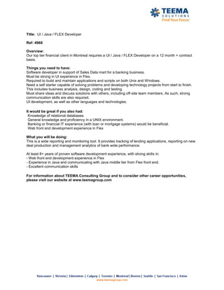 Title: UI / Java / FLEX Developer

Ref: 4968

Overview:
Our top tier financial client in Montreal requires a UI / Java / FLEX Developer on a 12 month + contract
basis.

Things you need to have:
Software developer in support of Sales Data mart for a banking business.
Must be strong in UI experience in Flex.
Required to build and maintain applications and scripts on both Unix and Windows.
Need a self starter capable of solving problems and developing technology projects from start to finish.
This includes business analysis, design, coding and testing.
Must share ideas and discuss solutions with others, including off-site team members. As such, strong
communication skills are also required.
UI development, as well as other languages and technologies.

It would be great if you also had:
 Knowledge of relational databases
 General knowledge and proficiency in a UNIX environment.
 Banking or financial IT experience (with loan or mortgage systems) would be beneficial.
 Web front end development experience in Flex

What you will be doing:
This is a wide reporting and monitoring tool. It provides tracking of lending applications, reporting on new
deal production and management analytics of bank wide performance.

At least 8+ years of proven software development experience, with strong skills in:
- Web front end development experience in Flex
- Experience in Java and communicating with Java middle tier from Flex front end.
- Excellent communication skills

For information about TEEMA Consulting Group and to consider other career opportunities,
please visit our website at www.teemagroup.com
 