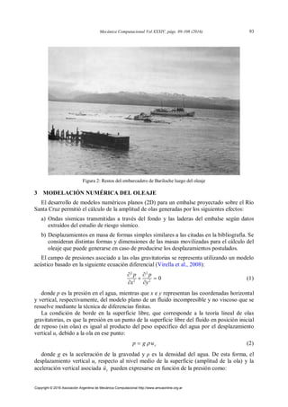 Figura 2: Restos del embarcadero de Bariloche luego del oleaje
3 MODELACIÓN NUMÉRICA DEL OLEAJE
El desarrollo de modelos numéricos planos (2D) para un embalse proyectado sobre el Río
Santa Cruz permitió el cálculo de la amplitud de olas generadas por los siguientes efectos:
a) Ondas sísmicas transmitidas a través del fondo y las laderas del embalse según datos
extraídos del estudio de riesgo sísmico.
b) Desplazamientos en masa de formas simples similares a las citadas en la bibliografía. Se
consideran distintas formas y dimensiones de las masas movilizadas para el cálculo del
oleaje que puede generarse en caso de producirse los desplazamientos postulados.
El campo de presiones asociado a las olas gravitatorias se representa utilizando un modelo
acústico basado en la siguiente ecuación diferencial (Virella et al., 2008):
2 2
2 2
0
 
 
 
p p
x y
(1)
donde p es la presión en el agua, mientras que x e y representan las coordenadas horizontal
y vertical, respectivamente, del modelo plano de un fluido incompresible y no viscoso que se
resuelve mediante la técnica de diferencias finitas.
La condición de borde en la superficie libre, que corresponde a la teoría lineal de olas
gravitatorias, es que la presión en un punto de la superficie libre del fluido en posición inicial
de reposo (sin olas) es igual al producto del peso específico del agua por el desplazamiento
vertical uy debido a la ola en ese punto:
y
p g u

 (2)
donde g es la aceleración de la gravedad y ρ es la densidad del agua. De esta forma, el
desplazamiento vertical uy respecto al nivel medio de la superficie (amplitud de la ola) y la
aceleración vertical asociada y
u
 pueden expresarse en función de la presión como:
Mecánica Computacional Vol XXXIV, págs. 89-108 (2016) 93
Copyright © 2016 Asociación Argentina de Mecánica Computacional http://www.amcaonline.org.ar
 