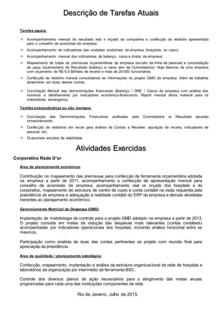 Rio de Janeiro, Julho de 2015.
Descrição de Tarefas Atuais
Tarefas usuais:
 Acompanhamento mensal do resultado real x orçado da companhia e confecção do relatório apresentado
para o conselho de acionistas da empresa;
 Acompanhamento de indicadores das unidades produtivas da empresa (hospitais, no caso);
 Acompanhamento mensal dos indicadores de balanço, caixa e dívida da empresa;
 Mapeamento de todas as premissas orçamentárias da empresa (exceto da linha de pessoal) e consolidação
da peça orçamentária de Resultado (balanço e caixa vem da Controladoria). Hoje falamos de uma empresa
com orçamento de R$ 6,5 Bilhões de receita e mais de 29.000 funcionários;
 Confecção de relatório mensal consolidando as informações do projeto GMD da empresa. Além de trabalhar
ativamente em duas destas contas;
 Conciliação Mensal das demonstrações financeiras (Balanço / DRE / Caixa) da empresa com análise dos
números e detalhamento por indicadores econômico-financeiros. Report mensal deste material para os
investidores estrangeiros.
Tarefas extraordinárias ou não mensais:
 Conciliação das Demonstrações Financeiras auditadas pela Controladoria vs Resultado apurado
trimestralmente;
 Confecção de relatórios em excel para análise de Contas a Receber, apuração de receita, indicadores de
pessoal, etc;
 Ocasionais estudos de viabilidade.
Atividades Exercidas
Corporativo Rede D’or
Área de planejamento econômico
Contribuição no mapeamento das premissas para confecção de ferramenta orçamentária adotada
na empresa a partir de 2011, acompanhamento e confecção de apresentação mensal para
conselho de acionistas da empresa, acompanhamento real vs orçado dos hospitais e do
corporativo, mapeamento de estrutura de centro de custo e conta contábil na visão requerida pela
presidência da empresa e adequação a realidade contábil do ERP da empresa e demais atividades
inerentes ao planejamento econômico.
Gerenciamento Matricial de Despesas (GMD)
Implantação de metodologia de controle para o projeto GMD adotado na empresa a partir de 2013.
O projeto consiste em metas de redução das despesas mais relevantes (contas contábeis)
acompanhadas por indicadores operacionais dos hospitais, incluindo análise horizontal entre os
mesmos.
Participação como analista de duas das contas pertinentes ao projeto com reunião final para
apreciação da presidência.
Área de qualidade / planejamento estratégico
Confecção, mapeamento, implantação e análise da estrutura organizacional da rede de hospitais e
laboratórios da organização por intermédio da ferramenta BSC.
Controle dos diversos planos de ação necessários para o atingimento das metas anuais
programadas para cada uma das instituições componentes da rede.
 