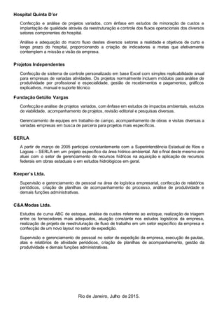 Rio de Janeiro, Julho de 2015.
Hospital Quinta D’or
Confecção e análise de projetos variados, com ênfase em estudos de minoração de custos e
implantação de qualidade através da reestruturação e controle dos fluxos operacionais dos diversos
setores componentes do hospital.
Análise e adequação do macro fluxo destes diversos setores a realidade e objetivos de curto e
longo prazo do hospital, proporcionando a criação de indicadores e metas que efetivamente
contemplem a missão e visão da empresa.
Projetos Independentes
Confecção de sistema de controle personalizado em base Excel com simples replicabilidade anual
para empresas de variadas atividades. Os projetos normalmente incluem módulos para análise de
produtividade por profissional e especialidade, gestão de recebimentos e pagamentos, gráficos
explicativos, manual e suporte técnico
Fundação Getúlio Vargas
Confecção e análise de projetos variados, com ênfase em estudos de impactos ambientais, estudos
de viabilidade, acompanhamento de projetos, revisão editorial e pesquisas diversas.
Gerenciamento de equipes em trabalho de campo, acompanhamento de obras e visitas diversas a
variadas empresas em busca de parceria para projetos mais específicos.
SERLA
A partir de março de 2005 participei constantemente com a Superintendência Estadual de Rios e
Lagoas – SERLA em um projeto específico da área hídrico-ambiental. Até o final deste mesmo ano
atuei com o setor de gerenciamento de recursos hídricos na aquisição e aplicação de recursos
federais em obras estaduais e em estudos hidrológicos em geral.
Keeper`s Ltda.
Supervisão e gerenciamento de pessoal na área de logística empresarial, confecção de relatórios
periódicos, criação de planilhas de acompanhamento do processo, análise de produtividade e
demais funções administrativas.
C&A Modas Ltda.
Estudos de curva ABC de estoque, análise de custos referente ao estoque, realização de triagem
entre os fornecedores mais adequados, atuação constante nos estudos logísticos da empresa,
realização de projeto de reestruturação de fluxo de trabalho em um setor específico da empresa e
confecção de um novo layout no setor de expedição.
Supervisão e gerenciamento de pessoal no setor de expedição da empresa, execução de pautas,
atas e relatórios de atividade periódicos, criação de planilhas de acompanhamento, gestão da
produtividade e demais funções administrativas.
 