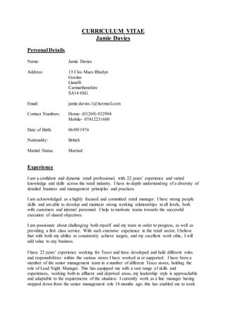 CURRICULUM VITAE
Jamie Davies
PersonalDetails
Name: Jamie Davies
Address: 13 Clos Maes Rhedyn
Gorslas
Llanelli
Carmarthenshire
SA14 6SG
Email: jamie.davies.1@hotmail.com
Contact Numbers: Home- (01269) 832994
Mobile- 07412231600
Date of Birth: 06/09/1974
Nationality: British
Marital Status: Married
Experience
I am a confident and dynamic retail professional, with 22 years’ experience and varied
knowledge and skills across the retail industry. I have in-depth understanding of a diversity of
detailed business and management principles and practices.
I am acknowledged as a highly focused and committed retail manager. I have strong people
skills and am able to develop and maintain strong working relationships at all levels, both
with customers and internal personnel. I help to motivate teams towards the successful
execution of shared objectives.
I am passionate about challenging both myself and my team in order to progress, as well as
providing a first class service. With such extensive experience in the retail sector, I believe
that with both my ability to consistently achieve targets, and my excellent work ethic, I will
add value to any business.
I have 22 years’ experience working for Tesco and have developed and held different roles
and responsibilities within the various stores I have worked at or supported. I have been a
member of the senior management team in a number of different Tesco stores, holding the
role of Lead Night Manager. This has equipped me with a vast range of skills and
experiences, working both in affluent and deprived areas, my leadership style is approachable
and adaptable to the requirements of the situation. I currently work as a line manager having
stepped down from the senior management role 18 months ago, this has enabled me to work
 