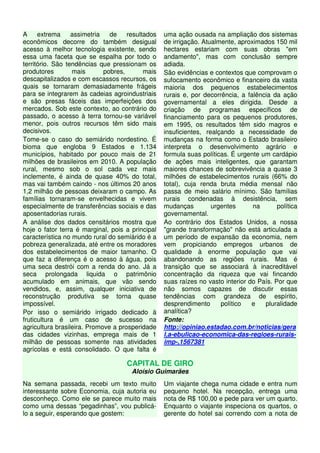 A extrema assimetria de resultados 
econômicos decorre do também desigual 
acesso à melhor tecnologia existente, sendo 
essa uma faceta que se espalha por todo o 
território. São tendências que pressionam os 
produtores mais pobres, mais 
descapitalizados e com escassos recursos, os 
quais se tornaram demasiadamente frágeis 
para se integrarem às cadeias agroindustriais 
e são presas fáceis das imperfeições dos 
mercados. Sob este contexto, ao contrário do 
passado, o acesso à terra tornou-se variável 
menor, pois outros recursos têm sido mais 
decisivos. 
Tome-se o caso do semiárido nordestino. É 
bioma que engloba 9 Estados e 1.134 
municípios, habitado por pouco mais de 21 
milhões de brasileiros em 2010. A população 
rural, mesmo sob o sol cada vez mais 
inclemente, é ainda de quase 40% do total, 
mas vai também caindo - nos últimos 20 anos 
1,2 milhão de pessoas deixaram o campo. As 
famílias tornaram-se envelhecidas e vivem 
especialmente de transferências sociais e das 
aposentadorias rurais. 
A análise dos dados censitários mostra que 
hoje o fator terra é marginal, pois a principal 
característica no mundo rural do semiárido é a 
pobreza generalizada, até entre os moradores 
dos estabelecimentos de maior tamanho. O 
que faz a diferença é o acesso à água, pois 
uma seca destrói com a renda do ano. Já a 
seca prolongada liquida o patrimônio 
acumulado em animais, que vão sendo 
vendidos, e, assim, qualquer iniciativa de 
reconstrução produtiva se torna quase 
impossível. 
Por isso o semiárido irrigado dedicado à 
fruticultura é um caso de sucesso na 
agricultura brasileira. Promove a prosperidade 
das cidades vizinhas, emprega mais de 1 
milhão de pessoas somente nas atividades 
agrícolas e está consolidado. O que falta é 
uma ação ousada na ampliação dos sistemas 
de irrigação. Atualmente, aproximados 150 mil 
hectares estariam com suas obras "em 
andamento", mas com conclusão sempre 
adiada. 
São evidências e contextos que comprovam o 
sufocamento econômico e financeiro da vasta 
maioria dos pequenos estabelecimentos 
rurais e, por decorrência, a falência da ação 
governamental a eles dirigida. Desde a 
criação de programas específicos de 
financiamento para os pequenos produtores, 
em 1995, os resultados têm sido magros e 
insuficientes, realçando a necessidade de 
mudanças na forma como o Estado brasileiro 
interpreta o desenvolvimento agrário e 
formula suas políticas. É urgente um cardápio 
de ações mais inteligentes, que garantam 
maiores chances de sobrevivência a quase 3 
milhões de estabelecimentos rurais (66% do 
total), cuja renda bruta média mensal não 
passa de meio salário mínimo. São famílias 
rurais condenadas à desistência, sem 
mudanças urgentes na política 
governamental. 
Ao contrário dos Estados Unidos, a nossa 
"grande transformação" não está articulada a 
um período de expansão da economia, nem 
vem propiciando empregos urbanos de 
qualidade à enorme população que vai 
abandonando as regiões rurais. Mas é 
transição que se associará à inacreditável 
concentração da riqueza que vai fincando 
suas raízes no vasto interior do País. Por que 
não somos capazes de discutir essas 
tendências com grandeza de espírito, 
desprendimento político e pluralidade 
analítica? 
Fonte: 
http://opiniao.estadao.com.br/noticias/gera 
l,a-ebulicao-economica-das-regioes-rurais-imp-, 
1567381 
CAPITAL DE GIRO 
Aloísio Guimarães 
Na semana passada, recebi um texto muito 
interessante sobre Economia, cuja autoria eu 
desconheço. Como ele se parece muito mais 
como uma dessas “pegadinhas”, vou publicá-lo 
a seguir, esperando que gostem: 
Um viajante chega numa cidade e entra num 
pequeno hotel. Na recepção, entrega uma 
nota de R$ 100,00 e pede para ver um quarto. 
Enquanto o viajante inspeciona os quartos, o 
gerente do hotel sai correndo com a nota de 
 