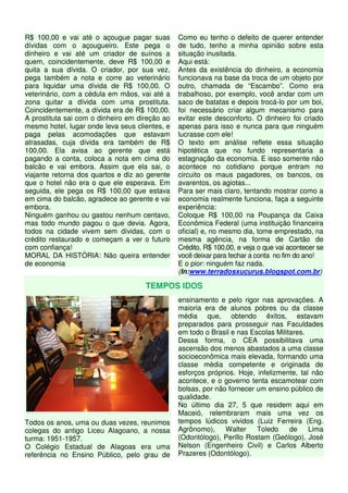 R$ 100,00 e vai até o açougue pagar suas 
dívidas com o açougueiro. Este pega o 
dinheiro e vai até um criador de suínos a 
quem, coincidentemente, deve R$ 100,00 e 
quita a sua dívida. O criador, por sua vez, 
pega também a nota e corre ao veterinário 
para liquidar uma dívida de R$ 100,00. O 
veterinário, com a cédula em mãos, vai até a 
zona quitar a dívida com uma prostituta. 
Coincidentemente, a dívida era de R$ 100,00. 
A prostituta sai com o dinheiro em direção ao 
mesmo hotel, lugar onde leva seus clientes, e 
paga pelas acomodações que estavam 
atrasadas, cuja dívida era também de R$ 
100,00. Ela avisa ao gerente que está 
pagando a conta, coloca a nota em cima do 
balcão e vai embora. Assim que ela sai, o 
viajante retorna dos quartos e diz ao gerente 
que o hotel não era o que ele esperava. Em 
seguida, ele pega os R$ 100,00 que estava 
em cima do balcão, agradece ao gerente e vai 
embora. 
Ninguém ganhou ou gastou nenhum centavo, 
mas todo mundo pagou o que devia. Agora, 
todos na cidade vivem sem dívidas, com o 
crédito restaurado e começam a ver o futuro 
com confiança! 
MORAL DA HISTÓRIA: Não queira entender 
de economia 
Como eu tenho o defeito de querer entender 
de tudo, tenho a minha opinião sobre esta 
situação inusitada. 
Aqui está: 
Antes da existência do dinheiro, a economia 
funcionava na base da troca de um objeto por 
outro, chamada de “Escambo”. Como era 
trabalhoso, por exemplo, você andar com um 
saco de batatas e depois trocá-lo por um boi, 
foi necessário criar algum mecanismo para 
evitar este desconforto. O dinheiro foi criado 
apenas para isso e nunca para que ninguém 
lucrasse com ele! 
O texto em análise reflete essa situação 
hipotética que no fundo representaria a 
estagnação da economia. E isso somente não 
acontece no cotidiano porque entram no 
circuito os maus pagadores, os bancos, os 
avarentos, os agiotas... 
Para ser mais claro, tentando mostrar como a 
economia realmente funciona, faça a seguinte 
experiência: 
Coloque R$ 100,00 na Poupança da Caixa 
Econômica Federal (uma instituição financeira 
oficial) e, no mesmo dia, tome emprestado, na 
mesma agência, na forma de Cartão de 
Crédito, R$ 100,00, e veja o que vai acontecer se 
você deixar para fechar a conta no fim do ano! 
E o pior: ninguém faz nada. 
(In:www.terradosxucurus.blogspot.com.br) 
TEMPOS IDOS 
Todos os anos, uma ou duas vezes, reunimos 
colegas do antigo Liceu Alagoano, a nossa 
turma: 1951-1957. 
O Colégio Estadual de Alagoas era uma 
referência no Ensino Público, pelo grau de 
ensinamento e pelo rigor nas aprovações. A 
maioria era de alunos pobres ou da classe 
média que, obtendo êxitos, estavam 
preparados para prosseguir nas Faculdades 
em todo o Brasil e nas Escolas Militares. 
Dessa forma, o CEA possibilitava uma 
ascensão dos menos abastados a uma classe 
socioeconômica mais elevada, formando uma 
classe média competente e originada de 
esforços próprios. Hoje, infelizmente, tal não 
acontece, e o governo tenta escamotear com 
bolsas, por não fornecer um ensino público de 
qualidade. 
No último dia 27, 5 que residem aqui em 
Maceió, relembraram mais uma vez os 
tempos lúdicos vividos (Luiz Ferreira (Eng. 
Agrônomo), Walter Toledo de Lima 
(Odontólogo), Perillo Rostam (Geólogo), José 
Nelson (Engenheiro Civil) e Carlos Alberto 
Prazeres (Odontólogo). 
 