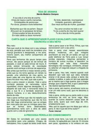 TEIA DE ARANHA 
Nenita Madeiro Campos 
A tua vida é uma teia de aranha 
Cheia de traços e perfis marcantes, 
Entrelaçados de serena paz. 
Por duros, grossos e forte barbantes! 
Barbantes que não se partem. Sequer 
Afrouxam-se no perpassar do tempo. 
Entrecruzados tal teia de aranha, 
Em todo cálido ou doce momento! 
És forte, destemido, incomparável 
Intrépido, guerreiro, admirável. 
Dos meus sonhos de mulher, guardião! 
Teu amor envolve-me todo o ser 
Te és a aranha do meu bem querer 
Tu és a teia da minha paixão. 
CARTA QUE O APRESENTADOR FLAVIO CAVALCANTI (1923-1986) 
ESCREVEU A SEU NETO 
Meu neto: 
Pelo que você já me disse com o seu sotaque 
de anjo, percebo que você me considera uma 
criança grandona e desajeitada, e me acha, 
mesmo assim, seu melhor companheiro de 
brinquedos. 
Pena que tenhamos tão pouco tempo para 
brincar, tão pouco porque só sei brincar de 
passado, e você só sabe brincar de futuro. E 
ainda estarei brincando de recordação 
quando você começar a brincar de esperança. 
Mas antes que termine o nosso recreio juntos, 
antes que eu me torne apenas um retrato na 
parede, uma referência do meu genro, ou 
quem sabe até uma lágrima de minha filha, 
quero lhe dizer meu neto, que vale a pena. 
Vale a pena crescer e estudar. Vale a pena 
conhecer pessoas, ter namoradas, sofrer 
ingratidões, chorar algumas decepções. E, a 
despeito de tudo isso, ir renovando todos os 
dias a sua fé e a bondade essencial da 
criatura humana, e o seu deslumbramento 
diante da vida. 
Vale a pena verificar que não há trabalho que 
não traga sua recompensa; que não há livro 
que não traga ensinamentos; que os amigos 
têm mais para dar que os inimigos para tirar; 
que se formos bons observadores, 
aprenderemos tanto com a obra do sábio 
quanto com a vida do ignorante. 
Vale a pena casar e ter filhos. Filhos, que nos 
escravizaram com o seu amor. 
Vale a pena viver nesses assombrosos 
tempos modernos, em que milagres 
acontecem ao virar de um botão; em que se 
pode telefonar da Terra para a Lua; lançar 
sondas espaciais, máquinas pensantes à 
fronteira de outros mundos, e descobrir na 
humildade que toda essa maravilha 
tecnológica não consegue, entretanto, atrasar 
ou adiantar um segundo sequer a chegada da 
primavera. 
Vale a pena, meu neto, mesmo quando você 
descobrir que tudo isso que estou tentando 
ensinar é de pouca valia, porque a teoria não 
substitui a prática, e cada um tem que aprender 
por si mesmo que o fogo queima, que o vinagre 
amarga, que o espinho fere, e que o pessimismo 
não resolve rigorosamente nada. 
Vale a pena, até mesmo, envelhecer como eu 
e ter um neto como você, que me devolveu a 
infância. 
Vale a pena, ainda que eu parta cedo e a sua 
lembrança de mim se torne vaga. Mas, 
quando os outros disserem coisas boas de 
seus avós, quero que você diga de mim, 
simplesmente isso: 
“Meu avô foi aquele que me disse que valia a 
pena. E não é que ele tinha razão?!” 
Fonte: Internet 
A PRECIOSA PÉROLA DO CONHECIMENTO 
Bill Gates foi convidado por uma escola 
secundária para uma palestra. Chegou de 
helicóptero, tirou o papel do bolso onde havia 
escrito onze itens. Leu tudo em menos de 5 
minutos, foi aplaudido por mais de 10 minutos 
sem parar, agradeceu e foi embora em seu 
 