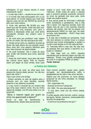 helicóptero. O que estava escrito é muito 
interessante, leiam: 
1. A vida não é fácil — acostume-se com isso. 
2. O mundo não está preocupado com a sua 
auto-estima. O mundo espera que você faça 
alguma coisa útil por ele ANTES de sentir-se 
bem com você mesmo. 
3. Você não ganhará R$ 20.000 por mês 
assim que sair da escola. Você não será vice-presidente 
de uma empresa com carro e 
telefone à disposição antes que você tenha 
conseguido comprar seu próprio carro e 
telefone. 
4. Se você acha seu professor rude, espere 
até ter um chefe. Ele não terá pena de você. 
5. Vender jornal velho ou trabalhar durante as 
férias não está abaixo da sua posição social. 
Seus avós têm uma palavra diferente para 
isso: eles chamam de oportunidade. 
6. Se você fracassar, não é culpa de seus 
pais. Então não lamente seus erros, aprenda 
com eles. 
7. Antes de você nascer, seus pais não eram 
tão críticos como agora. Eles só ficaram 
assim por pagar as suas contas, lavar suas 
roupas e ouvir você dizer que eles são 
“ridículos”. Então antes de salvar o planeta 
para a próxima geração querendo consertar 
os erros da geração dos seus pais, tente 
limpar seu próprio quarto. 
8. Sua escola pode ter eliminado a distinção 
entre vencedores e perdedores, mas a vida 
não é assim. Em algumas escolas você não 
repete mais de ano e tem quantas chances 
precisar até acertar. Isto não se parece com 
absolutamente NADA na vida real. Se pisar 
na bola, está despedido… RUA!!! Faça certo 
da primeira vez! 
9. A vida não é dividida em semestres. Você 
não terá sempre os verões livres e é pouco 
provável que outros empregados o ajudem a 
cumprir suas tarefas no fim de cada período. 
10. Televisão NÃO é vida real. Na vida real, 
as pessoas têm que deixar o barzinho ou a 
boate e ir trabalhar. 
11. Seja legal com os CDFs (aqueles 
estudantes que os demais julgam que são uns 
babacas). “Existe uma grande probabilidade 
de você vir a trabalhar PARA um deles." 
Fonte: Internet 
A PIADA DA SEMANA 
Já aconteceu de você, ao olhar para uma 
pessoa da mesma idade, pensar: “eu não sou 
assim tão velho”? 
Veja o que conta uma amiga: 
- Estava sentada na sala de espera para a 
consulta com um novo dentista, quando 
observei o seu diploma na parede. 
Li o seu nome e recordei de um moreno alto 
que tinha esse mesmo nome. Era da minha 
classe do colegial, uns 30 anos atrás e eu me 
perguntei: 
"Seria o mesmo rapaz por quem eu 
tinha me apaixonado à época?" 
Entrei na sala de atendimento e, 
imediatamente, afastei esse pensamento. 
Esse homem grisalho, quase calvo, gordo, 
enrugado, era demasiadamente velho e 
desgastado pra ter sido o meu amor secreto. 
Depois que ele examinou os meus dentes, 
perguntei se ele tinha estudado no Colégio 
Santa Cecília... 
- Sim, respondeu-me. 
- Quando se formou? perguntei. 
- Em 1965 . Por que esta pergunta? 
- É que...bem...você era da minha classe, 
exclamei. 
E então aquele velho horrível, cretino, careca, 
barrigudo, flácido, lazarento, esclerosado,filho 
da puta me perguntou: 
- A senhora era professora de quê ? 
oOo 
Acessar: www.r2cpress.com.br 
