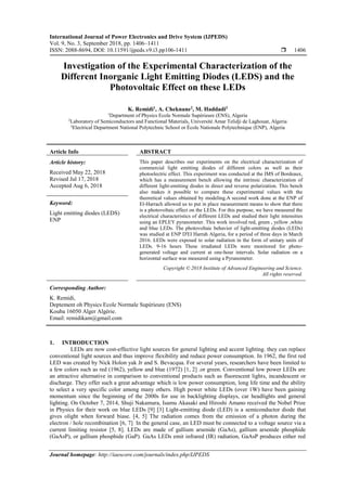 International Journal of Power Electronics and Drive System (IJPEDS)
Vol. 9, No. 3, September 2018, pp. 1406~1411
ISSN: 2088-8694, DOI: 10.11591/ijpeds.v9.i3.pp106-1411  1406
Journal homepage: http://iaescore.com/journals/index.php/IJPEDS
Investigation of the Experimental Characterization of the
Different Inorganic Light Emitting Diodes (LEDS) and the
Photovoltaic Effect on these LEDs
K. Remidi1
, A. Cheknane2
, M. Haddadi3
1
Department of Physics Ecole Normale Supérieure (ENS), Algeria
2
Laboratory of Semiconductors and Functional Materials, Université Amar Telidji de Laghouat, Algeria
3
Electrical Department National Polytechnic School or École Nationale Polytechnique (ENP), Algeria
Article Info ABSTRACT
Article history:
Received May 22, 2018
Revised Jul 17, 2018
Accepted Aug 6, 2018
This paper describes our experiments on the electrical characterization of
commercial light emitting diodes of different colors as well as their
photoelectric effect. This experiment was conducted at the IMS of Bordeaux,
which has a measurement bench allowing the intrinsic characterization of
different light-emitting diodes in direct and reverse polarization. This bench
also makes it possible to compare these experimental values with the
theoretical values obtained by modeling.A second work done at the ENP of
El-Harrach allowed us to put in place measurement means to show that there
is a photovoltaic effect on the LEDs. For this purpose, we have measured the
electrical characteristics of different LEDs and studied their light intensities
using an EPLEY pyranometer. This work involved red, green , yellow ,white
and blue LEDs. The photovoltaic behavior of light-emitting diodes (LEDs)
was studied at ENP D'El Harrah Algeria, for a period of three days in March
2016. LEDs were exposed to solar radiation in the form of unitary units of
LEDs. 9-16 hours These irradiated LEDs were monitored for photo-
generated voltage and current at one-hour intervals. Solar radiation on a
horizontal surface was measured using a Pyranometer.
Keyword:
Light emitting diodes (LEDS)
ENP
Copyright © 2018 Institute of Advanced Engineering and Science.
All rights reserved.
Corresponding Author:
K. Remidi,
Deptement oh Physics Ecole Normale Supérieure (ENS)
Kouba 16050 Alger Algérie.
Email: remidikam@gmail.com
1. INTRODUCTION
LEDs are now cost-effective light sources for general lighting and accent lighting. they can replace
conventional light sources and thus improve flexibility and reduce power consumption. In 1962, the first red
LED was created by Nick Holon yak Jr and S. Bevacqua. For several years, researchers have been limited to
a few colors such as red (1962), yellow and blue (1972) [1, 2] .or green. Conventional low power LEDs are
an attractive alternative in comparison to conventional products such as fluorescent lights, incandescent or
discharge. They offer such a great advantage which is low power consumption, long life time and the ability
to select a very specific color among many others. High power white LEDs (over 1W) have been gaining
momentum since the beginning of the 2000s for use in backlighting displays, car headlights and general
lighting. On October 7, 2014, Shuji Nakamura, Isamu Akasaki and Hiroshi Amano received the Nobel Prize
in Physics for their work on blue LEDs [9] [3] Light-emitting diode (LED) is a semiconductor diode that
gives olight when forward biase. [4, 5] The radiation comes from the emission of a photon during the
electron / hole recombination [6, 7] In the general case, an LED must be connected to a voltage source via a
current limiting resistor [5, 8]. LEDs are made of gallium arsenide (GaAs), gallium arsenide phosphide
(GaAsP), or gallium phosphide (GaP). GaAs LEDs emit infrared (IR) radiation, GaAsP produces either red
 