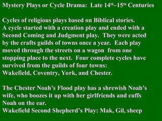 Mystery Plays or Cycle Drama: Late 14th
–15th
Centuries
Cycles of religious plays based on Biblical stories.
A cycle started with a creation play and ended with a
Second Coming and Judgment play. They were acted
by the crafts guilds of towns once a year. Each play
moved through the streets on a wagon from one
stopping place to the next. Four complete cycles have
survived from the guilds of four towns:
Wakefield, Coventry, York, and Chester.
The Chester Noah’s Flood play has a shrewish Noah’s
wife, who boozes it up with her girlfriends and cuffs
Noah on the ear.
Wakefield Second Shepherd’s Play: Mak, Gil, sheep
 